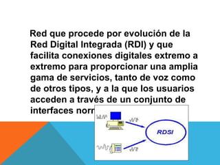 Red que procede por evolución de la
Red Digital Integrada (RDI) y que
facilita conexiones digitales extremo a
extremo para proporcionar una amplia
gama de servicios, tanto de voz como
de otros tipos, y a la que los usuarios
acceden a través de un conjunto de
interfaces normalizados.
 