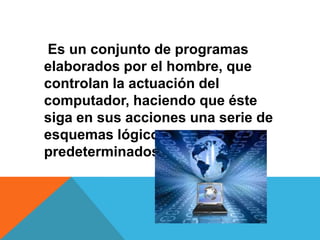 Es un conjunto de programas
elaborados por el hombre, que
controlan la actuación del
computador, haciendo que éste
siga en sus acciones una serie de
esquemas lógicos
predeterminados.
 