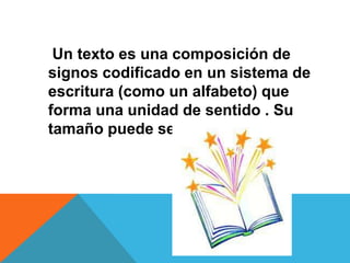 Un texto es una composición de
signos codificado en un sistema de
escritura (como un alfabeto) que
forma una unidad de sentido . Su
tamaño puede ser variable.
 
