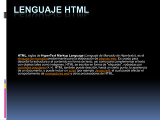LENGUAJE HTML HTML, siglas de HyperTextMarkupLanguage (Lenguaje de Marcado de Hipertexto), es el lenguaje de marcado predominante para la elaboración de páginas web. Es usado para describir la estructura y el contenido en forma de texto, así como para complementar el texto con objetos tales como imágenes. HTML se escribe en forma de "etiquetas", rodeadas por corchetes angulares (<,>). HTML también puede describir, hasta un cierto punto, la apariencia de un documento, y puede incluir un script (por ejemplo Javascript), el cual puede afectar el comportamiento de navegadores web y otros procesadores de HTML. 