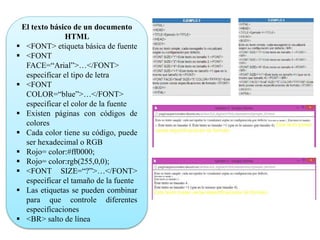 El texto básico de un documento
HTML
 <FONT> etiqueta básica de fuente
 <FONT
FACE=“Arial”>…</FONT>
especificar el tipo de letra
 <FONT
COLOR=“blue”>…</FONT>
especificar el color de la fuente
 Existen páginas con códigos de
colores
 Cada color tiene su código, puede
ser hexadecimal o RGB
 Rojo= color:#ff0000;
 Rojo= color:rgb(255,0,0);
 <FONT SIZE=“?”>…</FONT>
especificar el tamaño de la fuente
 Las etiquetas se pueden combinar
para que controle diferentes
especificaciones
 <BR> salto de línea
 