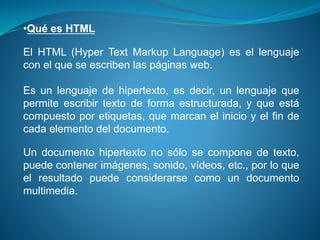 •Qué es HTML
El HTML (Hyper Text Markup Language) es el lenguaje
con el que se escriben las páginas web.
Es un lenguaje de hipertexto, es decir, un lenguaje que
permite escribir texto de forma estructurada, y que está
compuesto por etiquetas, que marcan el inicio y el fin de
cada elemento del documento.
Un documento hipertexto no sólo se compone de texto,
puede contener imágenes, sonido, vídeos, etc., por lo que
el resultado puede considerarse como un documento
multimedia.
 