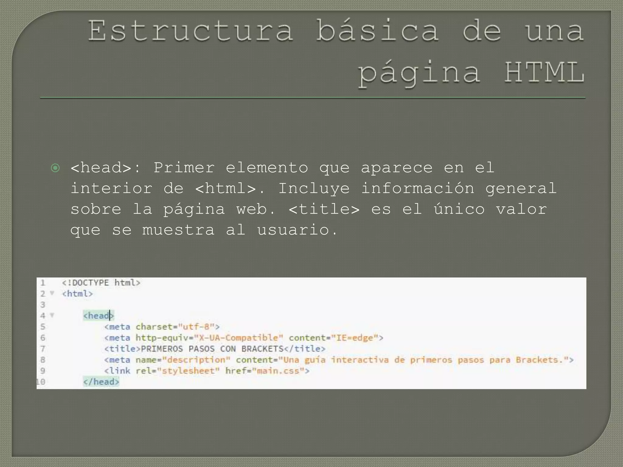 <head>: Primer elemento que aparece en el
interior de <html>. Incluye información general
sobre la página web. <title> es el único valor
que se muestra al usuario.
 