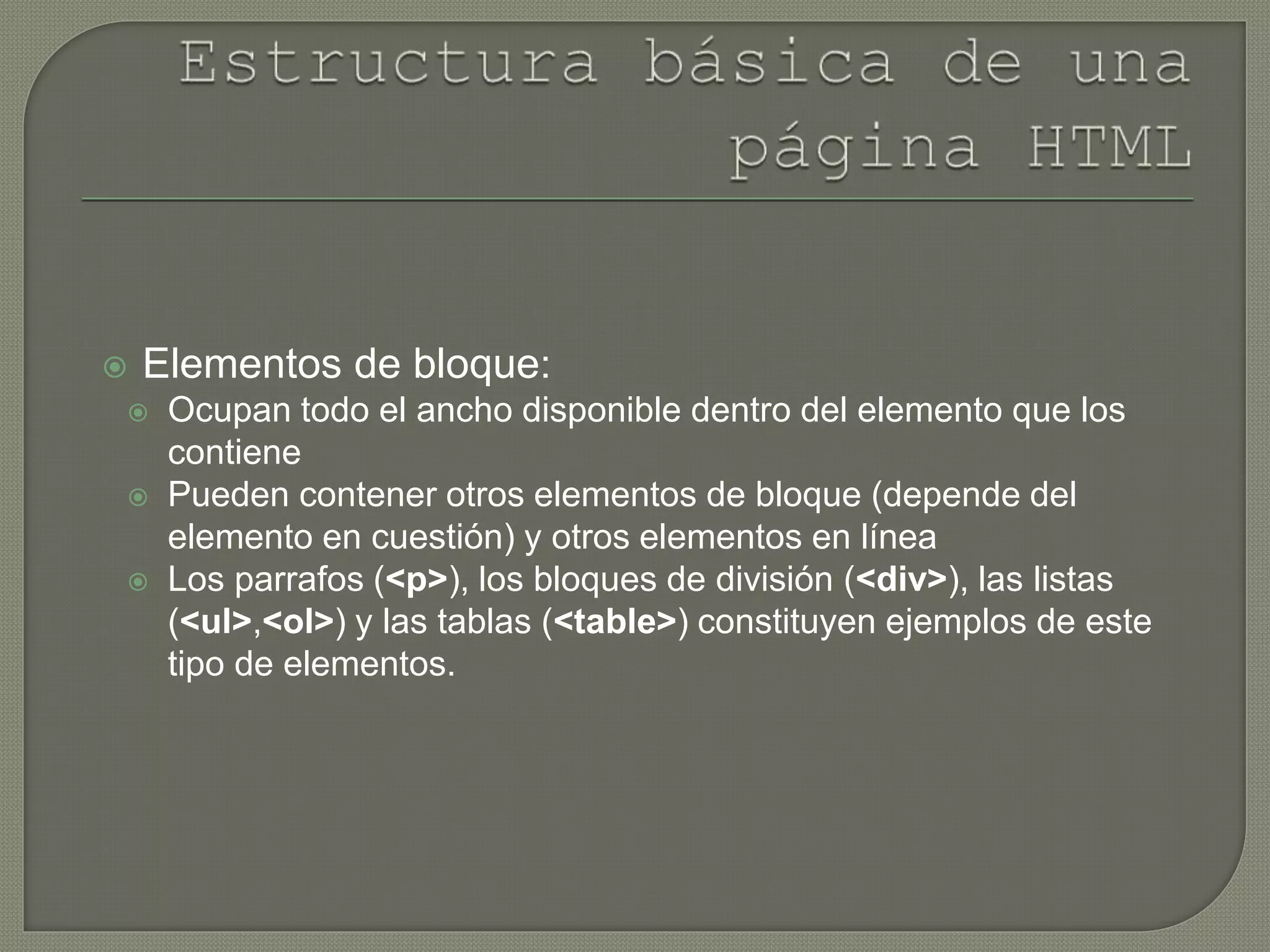  Elementos de bloque:
 Ocupan todo el ancho disponible dentro del elemento que los
contiene
 Pueden contener otros elementos de bloque (depende del
elemento en cuestión) y otros elementos en línea
 Los parrafos (<p>), los bloques de división (<div>), las listas
(<ul>,<ol>) y las tablas (<table>) constituyen ejemplos de este
tipo de elementos.
 