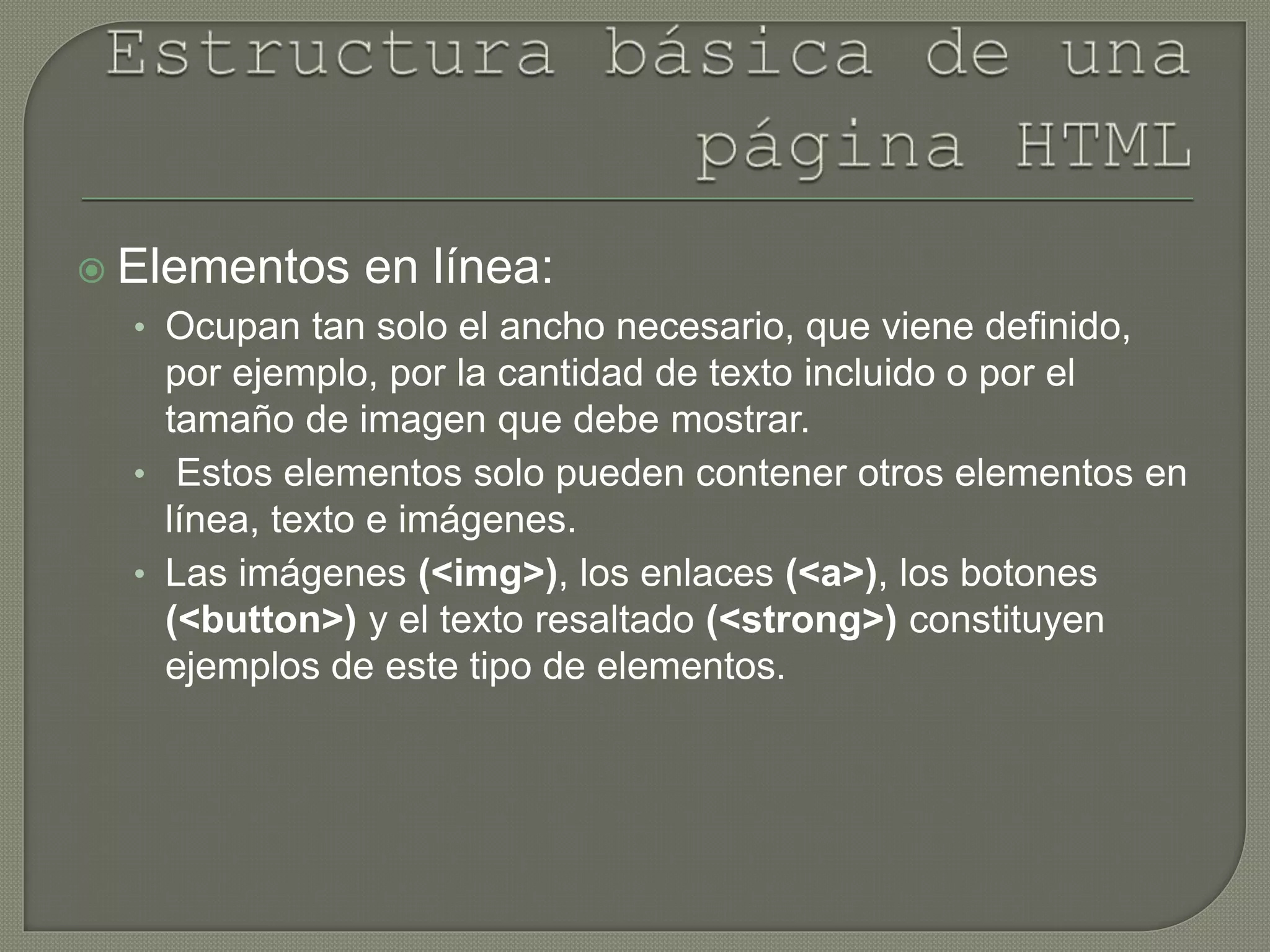  Elementos en línea:
• Ocupan tan solo el ancho necesario, que viene definido,
por ejemplo, por la cantidad de texto incluido o por el
tamaño de imagen que debe mostrar.
• Estos elementos solo pueden contener otros elementos en
línea, texto e imágenes.
• Las imágenes (<img>), los enlaces (<a>), los botones
(<button>) y el texto resaltado (<strong>) constituyen
ejemplos de este tipo de elementos.
 