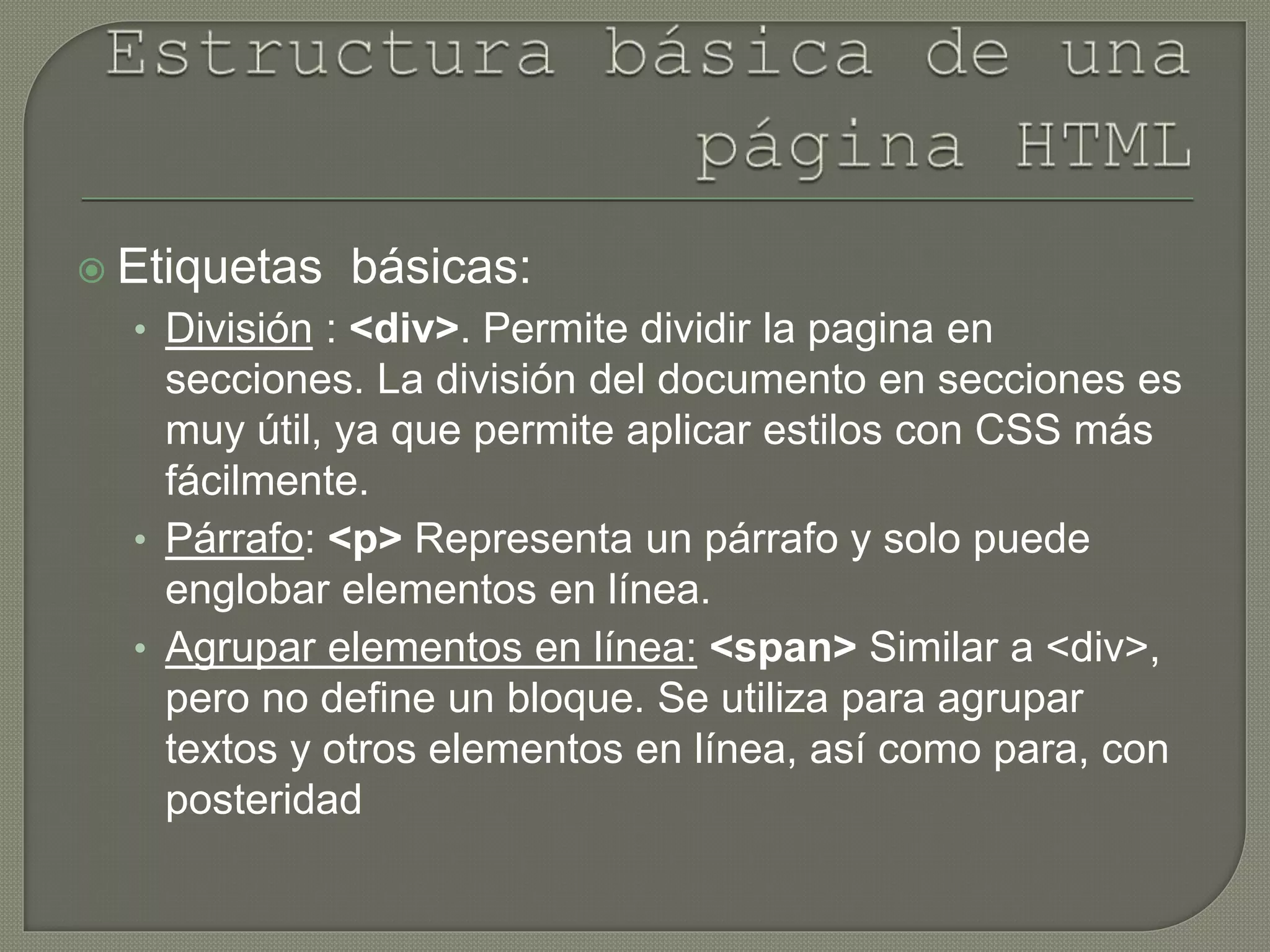  Etiquetas básicas:
• División : <div>. Permite dividir la pagina en
secciones. La división del documento en secciones es
muy útil, ya que permite aplicar estilos con CSS más
fácilmente.
• Párrafo: <p> Representa un párrafo y solo puede
englobar elementos en línea.
• Agrupar elementos en línea: <span> Similar a <div>,
pero no define un bloque. Se utiliza para agrupar
textos y otros elementos en línea, así como para, con
posteridad
 