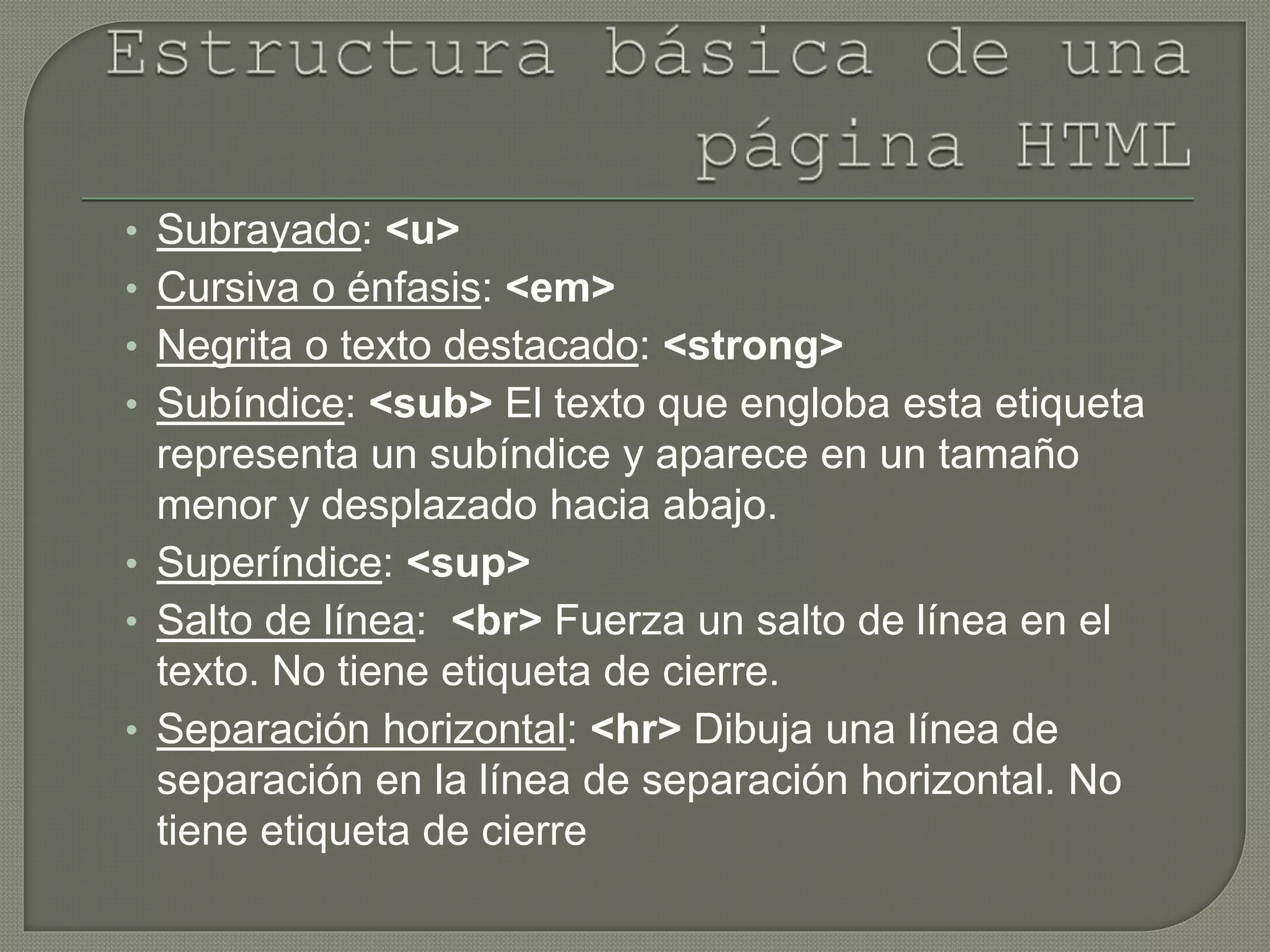 • Subrayado: <u>
• Cursiva o énfasis: <em>
• Negrita o texto destacado: <strong>
• Subíndice: <sub> El texto que engloba esta etiqueta
representa un subíndice y aparece en un tamaño
menor y desplazado hacia abajo.
• Superíndice: <sup>
• Salto de línea: <br> Fuerza un salto de línea en el
texto. No tiene etiqueta de cierre.
• Separación horizontal: <hr> Dibuja una línea de
separación en la línea de separación horizontal. No
tiene etiqueta de cierre
 