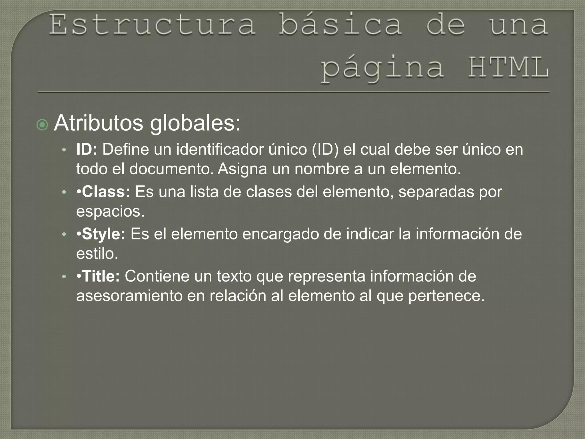  Atributos globales:
• ID: Define un identificador único (ID) el cual debe ser único en
todo el documento. Asigna un nombre a un elemento.
• •Class: Es una lista de clases del elemento, separadas por
espacios.
• •Style: Es el elemento encargado de indicar la información de
estilo.
• •Title: Contiene un texto que representa información de
asesoramiento en relación al elemento al que pertenece.
 
