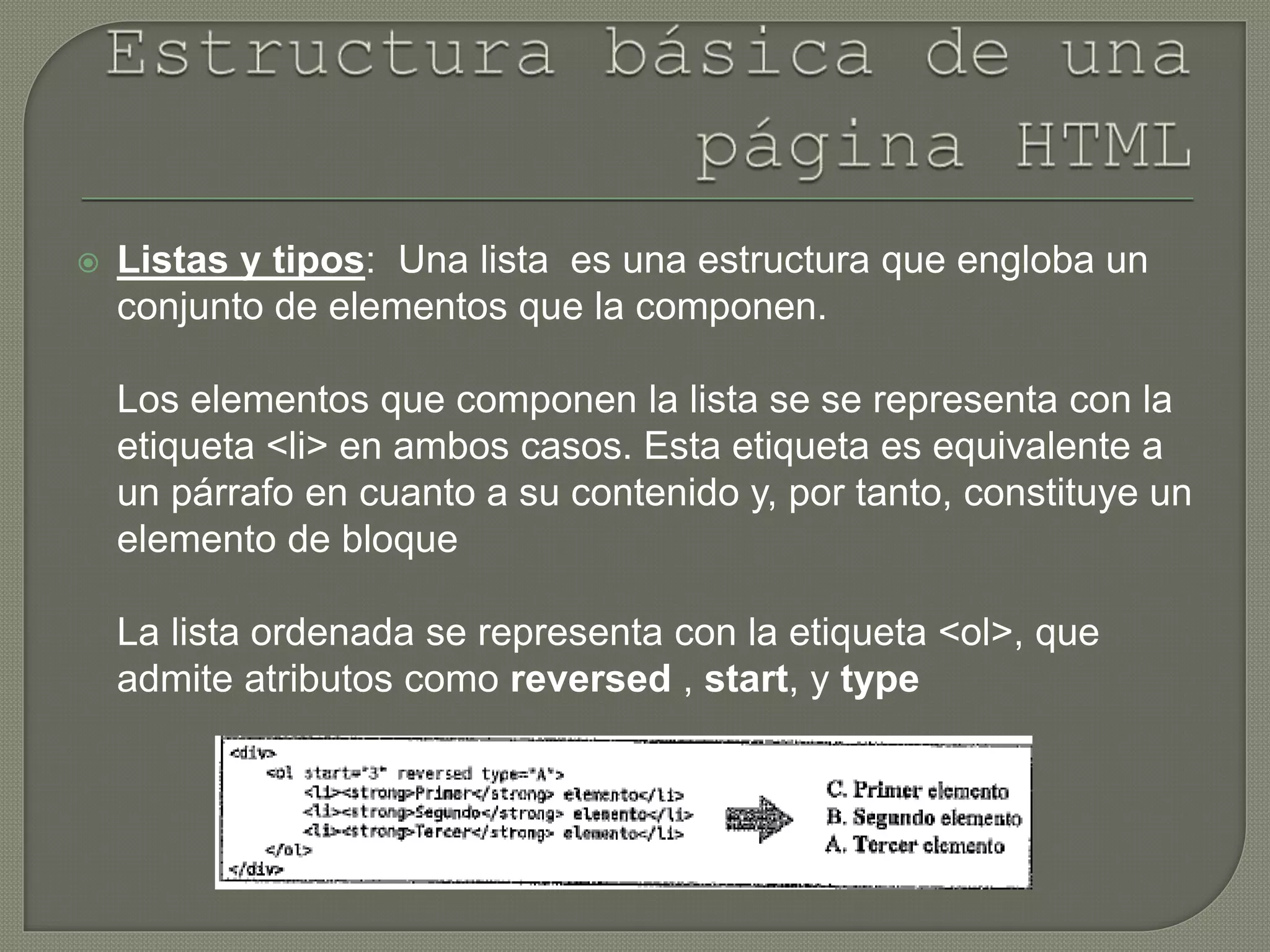  Listas y tipos: Una lista es una estructura que engloba un
conjunto de elementos que la componen.
Los elementos que componen la lista se se representa con la
etiqueta <li> en ambos casos. Esta etiqueta es equivalente a
un párrafo en cuanto a su contenido y, por tanto, constituye un
elemento de bloque
La lista ordenada se representa con la etiqueta <ol>, que
admite atributos como reversed , start, y type
 