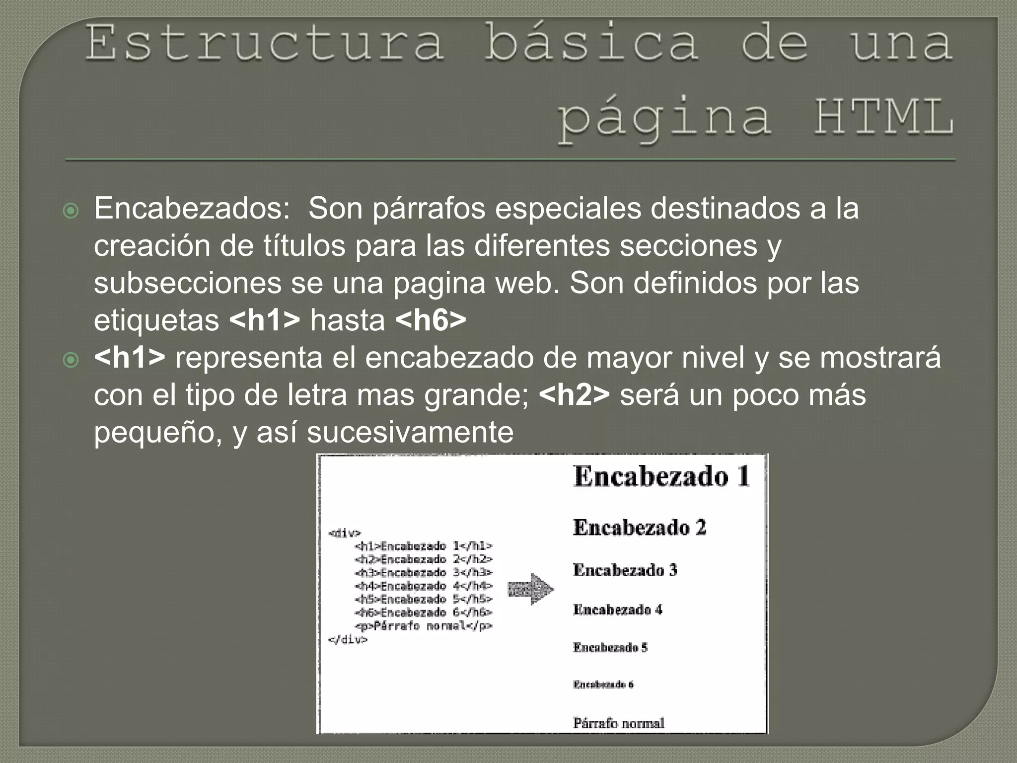  Encabezados: Son párrafos especiales destinados a la
creación de títulos para las diferentes secciones y
subsecciones se una pagina web. Son definidos por las
etiquetas <h1> hasta <h6>
 <h1> representa el encabezado de mayor nivel y se mostrará
con el tipo de letra mas grande; <h2> será un poco más
pequeño, y así sucesivamente
 