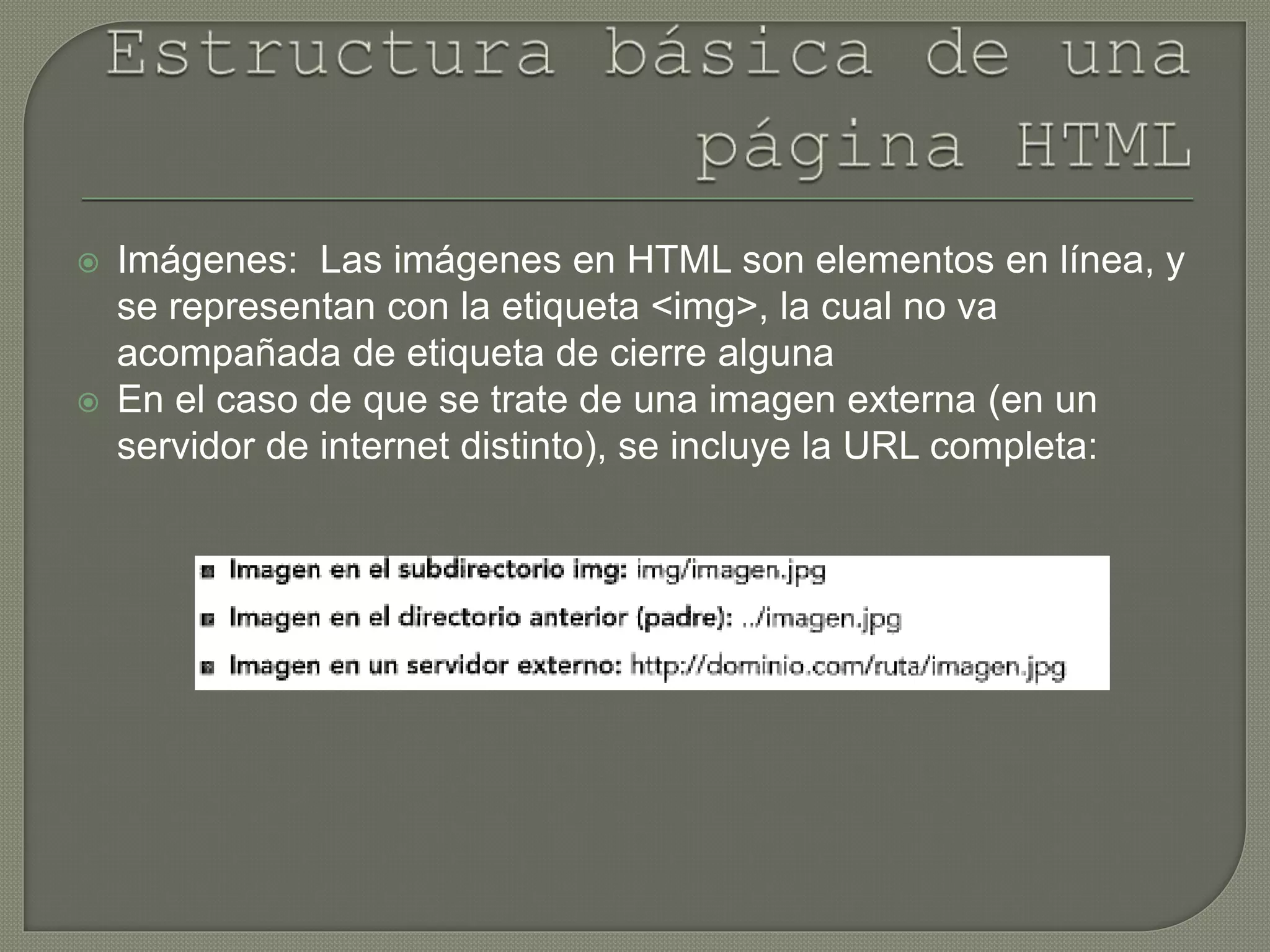  Imágenes: Las imágenes en HTML son elementos en línea, y
se representan con la etiqueta <img>, la cual no va
acompañada de etiqueta de cierre alguna
 En el caso de que se trate de una imagen externa (en un
servidor de internet distinto), se incluye la URL completa:
 