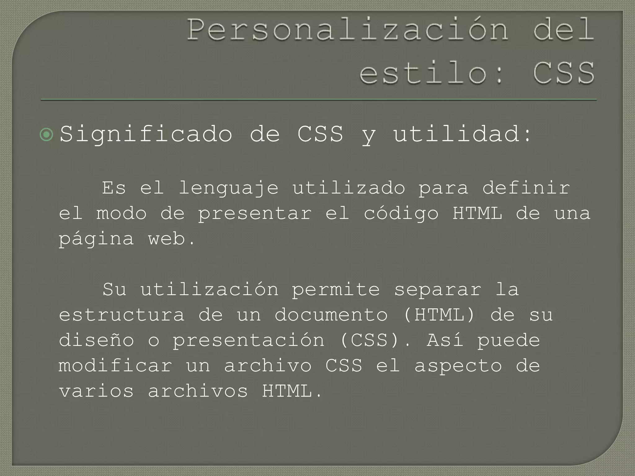  Significado de CSS y utilidad:
Es el lenguaje utilizado para definir
el modo de presentar el código HTML de una
página web.
Su utilización permite separar la
estructura de un documento (HTML) de su
diseño o presentación (CSS). Así puede
modificar un archivo CSS el aspecto de
varios archivos HTML.
 