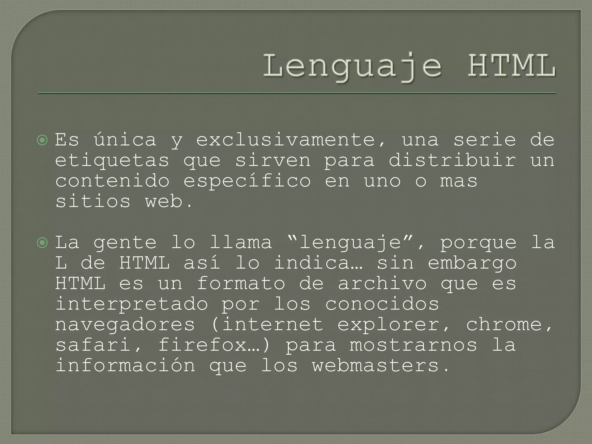  Es única y exclusivamente, una serie de
etiquetas que sirven para distribuir un
contenido específico en uno o mas
sitios web.
 La gente lo llama “lenguaje”, porque la
L de HTML así lo indica… sin embargo
HTML es un formato de archivo que es
interpretado por los conocidos
navegadores (internet explorer, chrome,
safari, firefox…) para mostrarnos la
información que los webmasters.
 