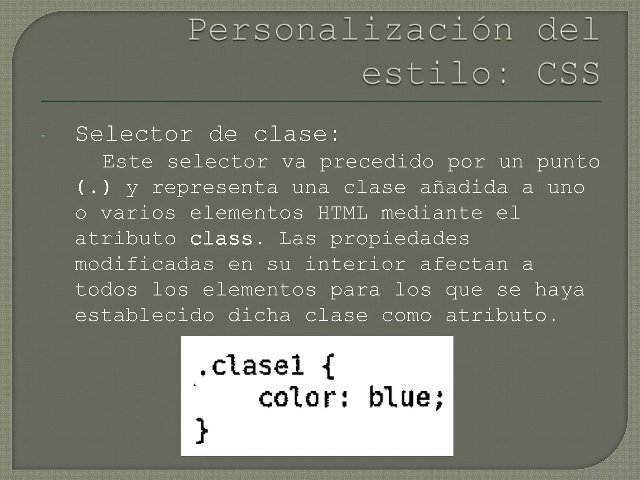 - Selector de clase:
Este selector va precedido por un punto
(.) y representa una clase añadida a uno
o varios elementos HTML mediante el
atributo class. Las propiedades
modificadas en su interior afectan a
todos los elementos para los que se haya
establecido dicha clase como atributo.
 