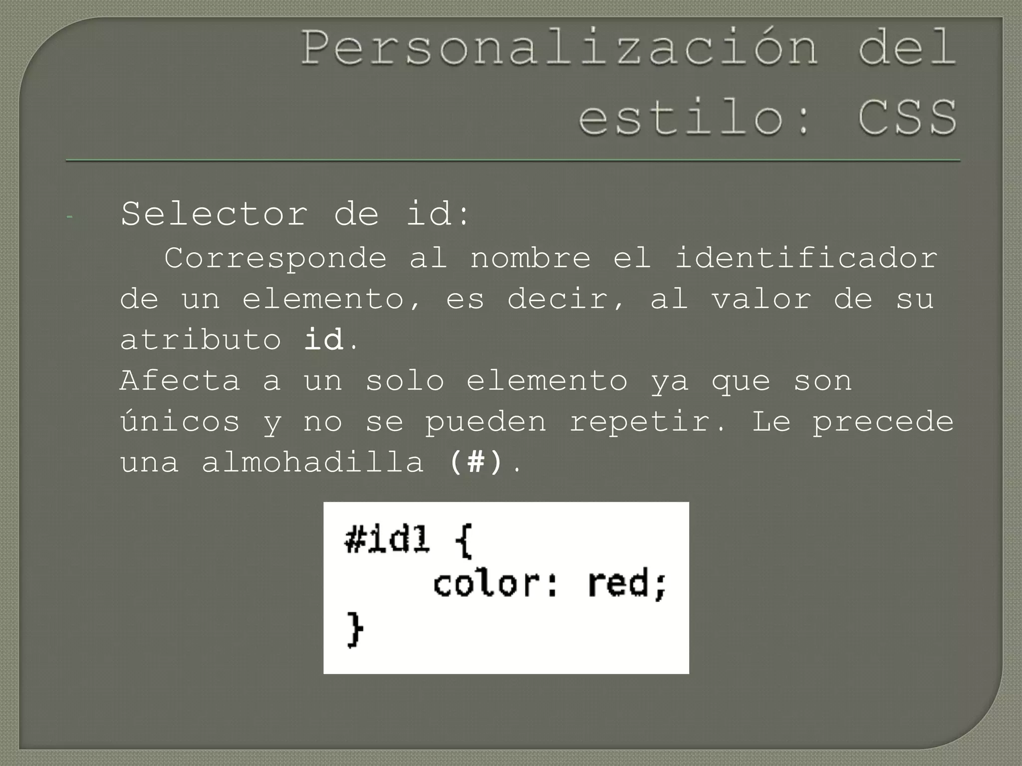 - Selector de id:
Corresponde al nombre el identificador
de un elemento, es decir, al valor de su
atributo id.
Afecta a un solo elemento ya que son
únicos y no se pueden repetir. Le precede
una almohadilla (#).
 