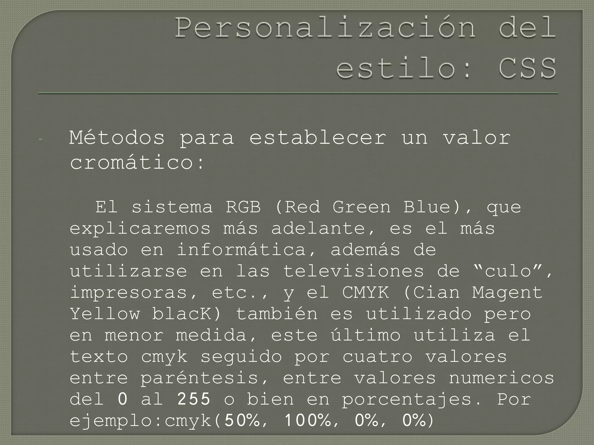 - Métodos para establecer un valor
cromático:
El sistema RGB (Red Green Blue), que
explicaremos más adelante, es el más
usado en informática, además de
utilizarse en las televisiones de “culo”,
impresoras, etc., y el CMYK (Cian Magent
Yellow blacK) también es utilizado pero
en menor medida, este último utiliza el
texto cmyk seguido por cuatro valores
entre paréntesis, entre valores numericos
del 0 al 255 o bien en porcentajes. Por
ejemplo:cmyk(50%, 100%, 0%, 0%)
 