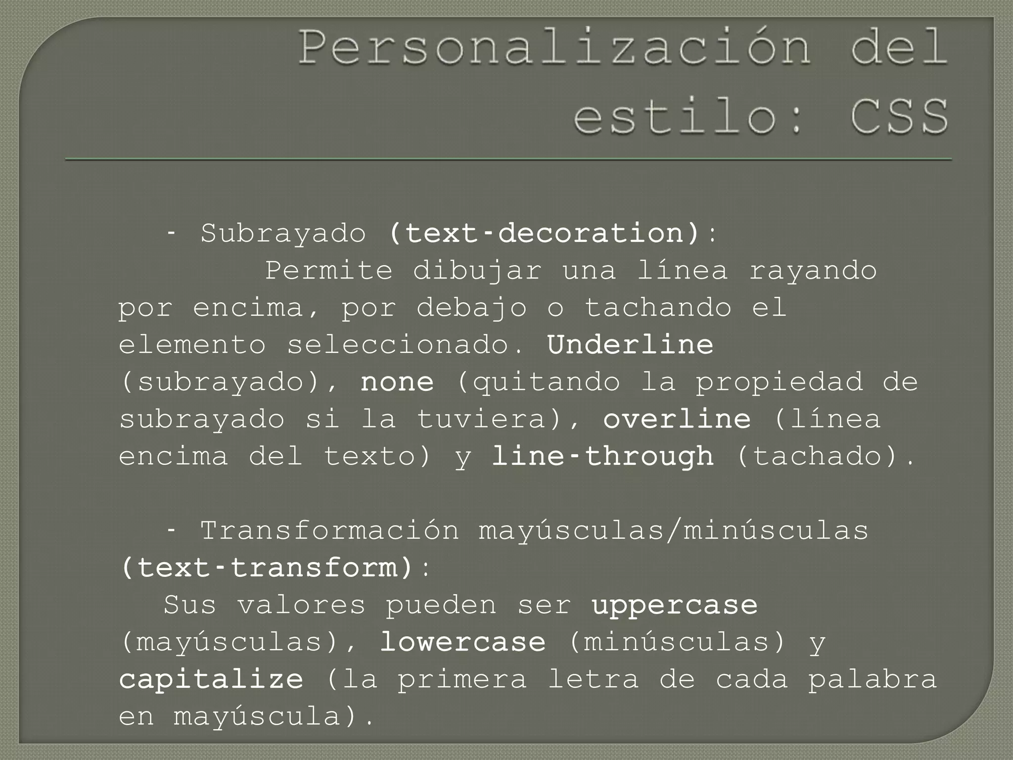 - Subrayado (text-decoration):
Permite dibujar una línea rayando
por encima, por debajo o tachando el
elemento seleccionado. Underline
(subrayado), none (quitando la propiedad de
subrayado si la tuviera), overline (línea
encima del texto) y line-through (tachado).
- Transformación mayúsculas/minúsculas
(text-transform):
Sus valores pueden ser uppercase
(mayúsculas), lowercase (minúsculas) y
capitalize (la primera letra de cada palabra
en mayúscula).
 