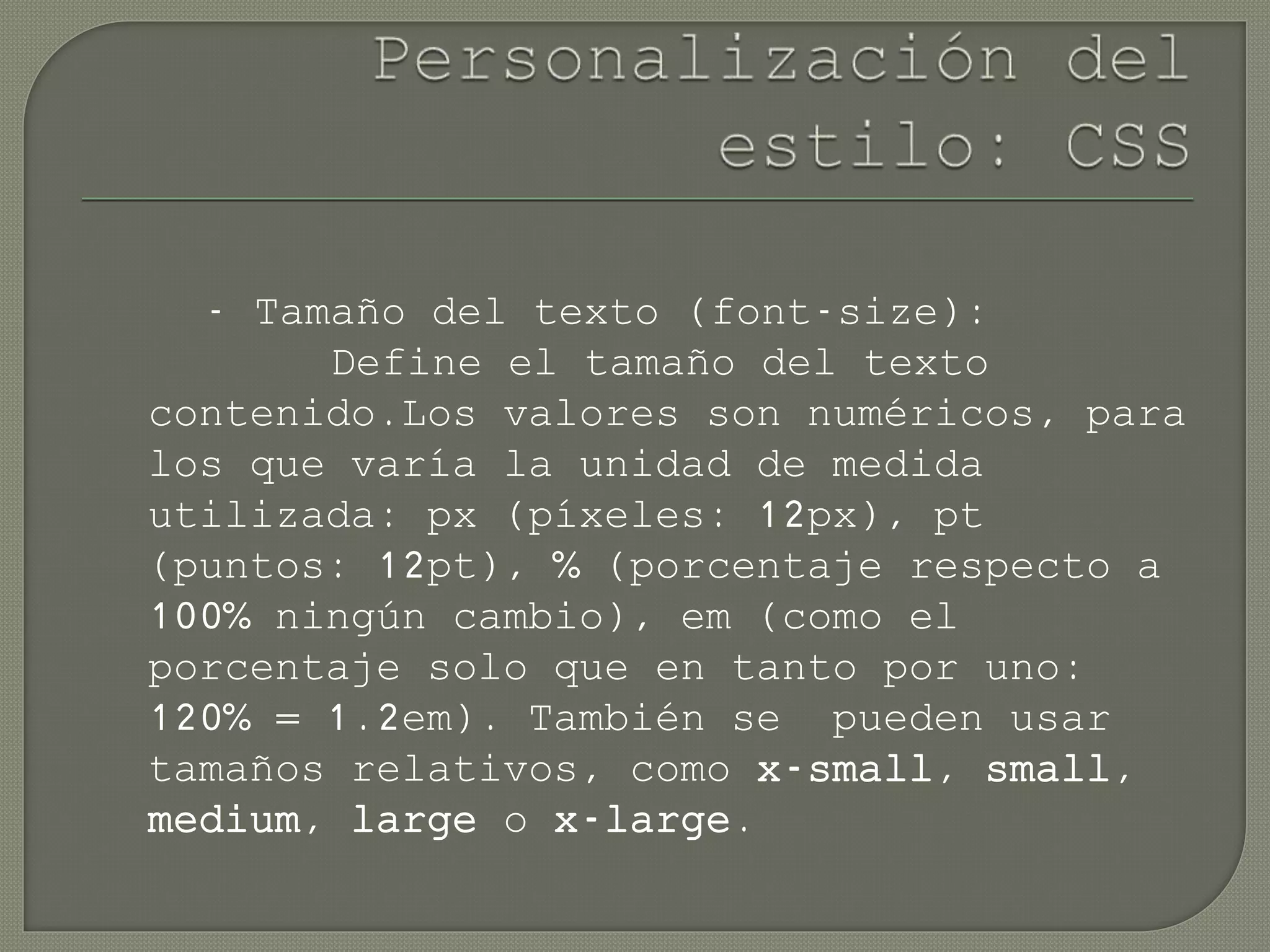 - Tamaño del texto (font-size):
Define el tamaño del texto
contenido.Los valores son numéricos, para
los que varía la unidad de medida
utilizada: px (píxeles: 12px), pt
(puntos: 12pt), % (porcentaje respecto a
100% ningún cambio), em (como el
porcentaje solo que en tanto por uno:
120% = 1.2em). También se pueden usar
tamaños relativos, como x-small, small,
medium, large o x-large.
 