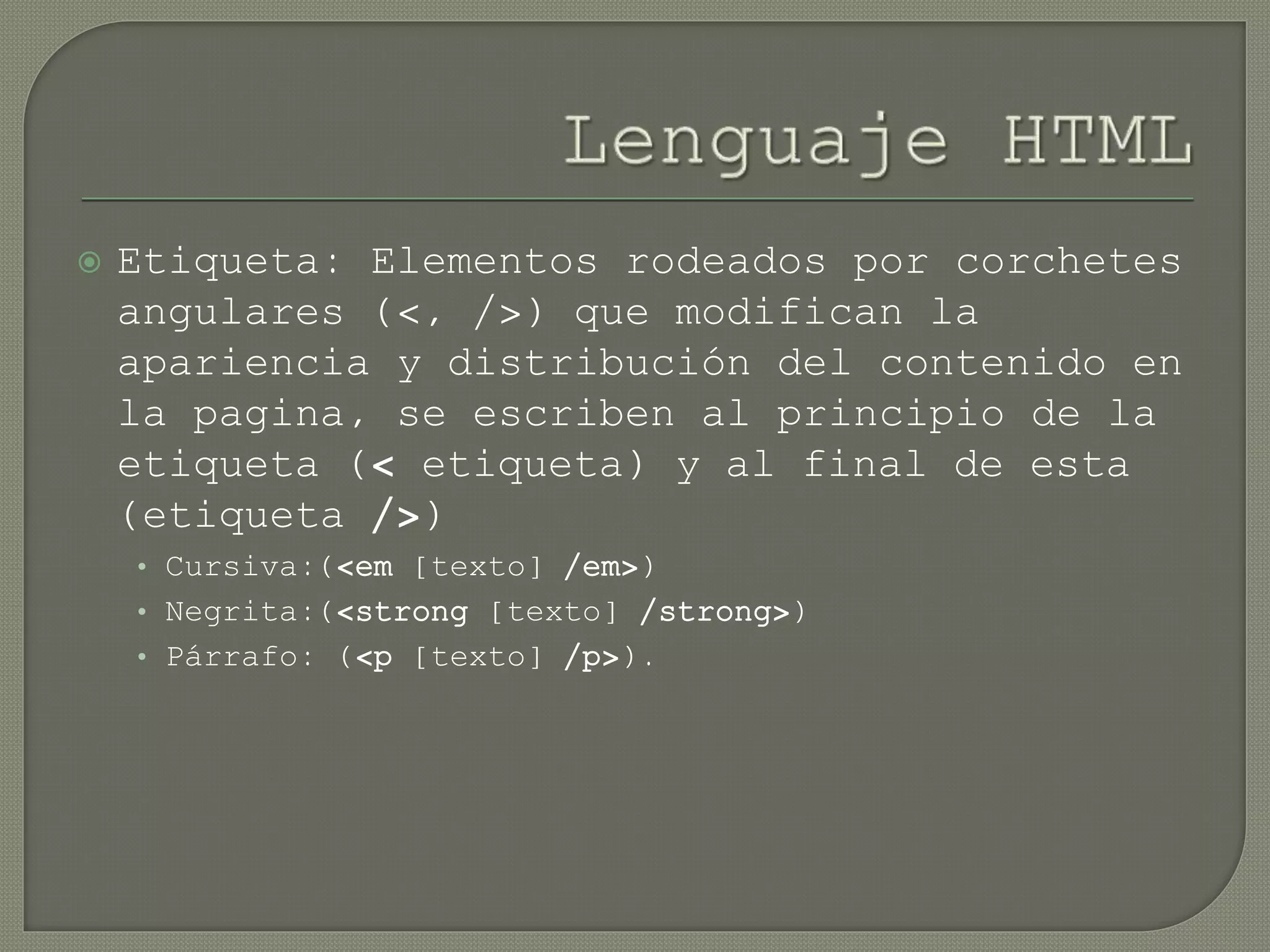 Etiqueta: Elementos rodeados por corchetes
angulares (<, />) que modifican la
apariencia y distribución del contenido en
la pagina, se escriben al principio de la
etiqueta (< etiqueta) y al final de esta
(etiqueta />)
• Cursiva:(<em [texto] /em>)
• Negrita:(<strong [texto] /strong>)
• Párrafo: (<p [texto] /p>).
 