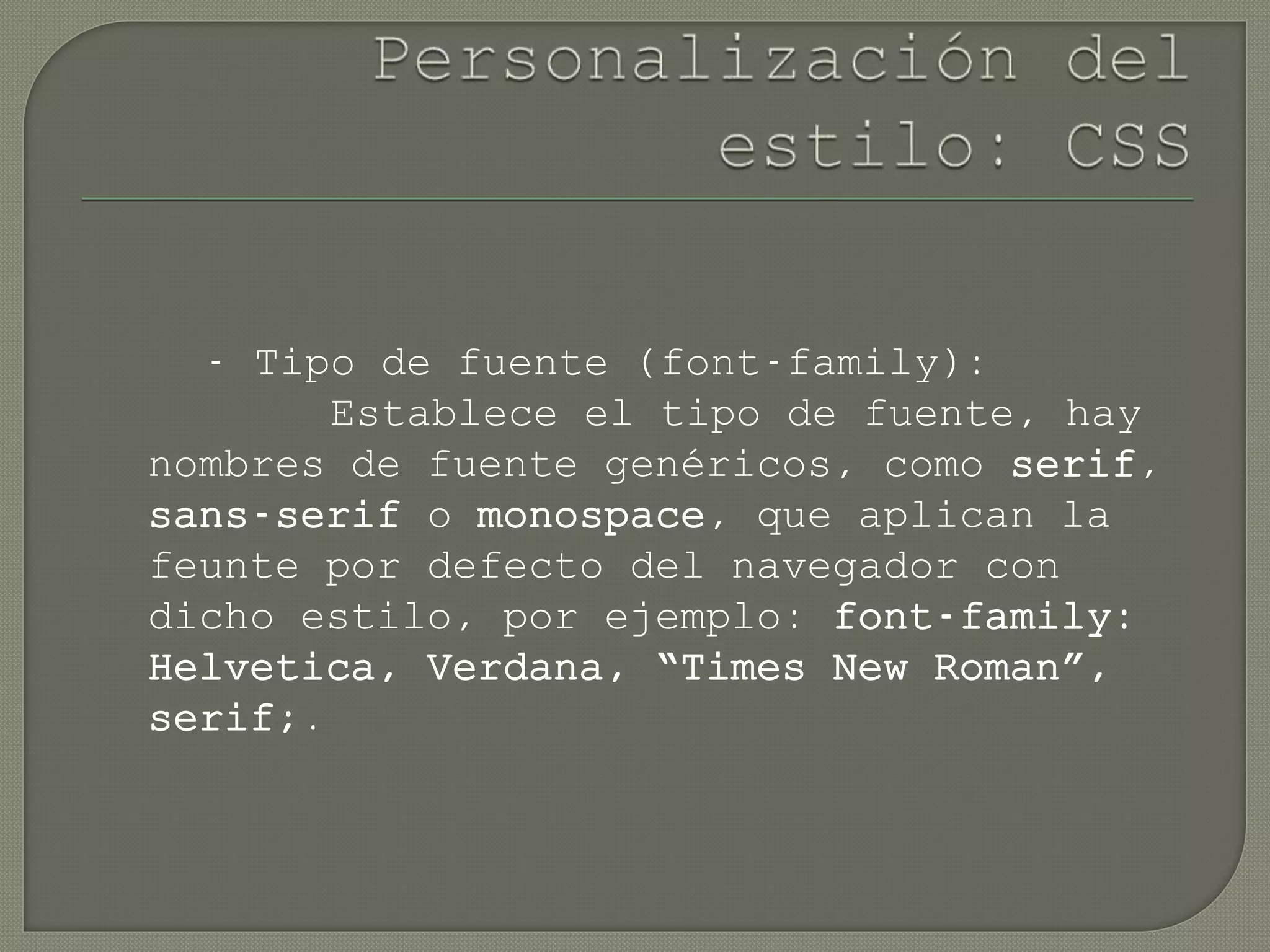 - Tipo de fuente (font-family):
Establece el tipo de fuente, hay
nombres de fuente genéricos, como serif,
sans-serif o monospace, que aplican la
feunte por defecto del navegador con
dicho estilo, por ejemplo: font-family:
Helvetica, Verdana, “Times New Roman”,
serif;.
 