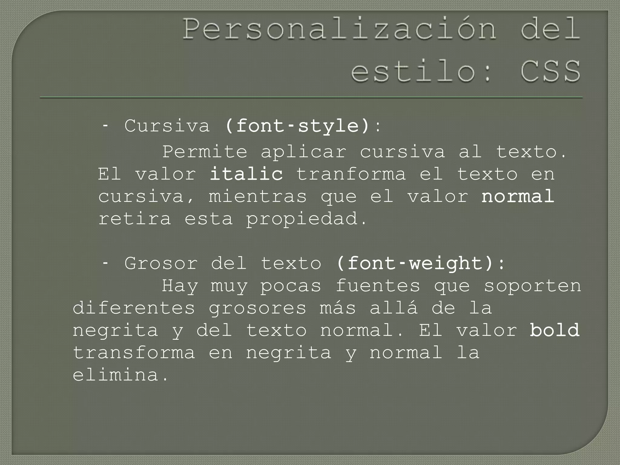 - Cursiva (font-style):
Permite aplicar cursiva al texto.
El valor italic tranforma el texto en
cursiva, mientras que el valor normal
retira esta propiedad.
- Grosor del texto (font-weight):
Hay muy pocas fuentes que soporten
diferentes grosores más allá de la
negrita y del texto normal. El valor bold
transforma en negrita y normal la
elimina.
 