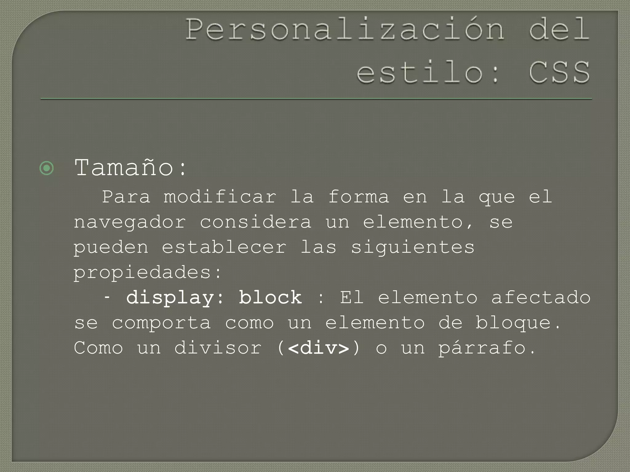  Tamaño:
Para modificar la forma en la que el
navegador considera un elemento, se
pueden establecer las siguientes
propiedades:
- display: block : El elemento afectado
se comporta como un elemento de bloque.
Como un divisor (<div>) o un párrafo.
 