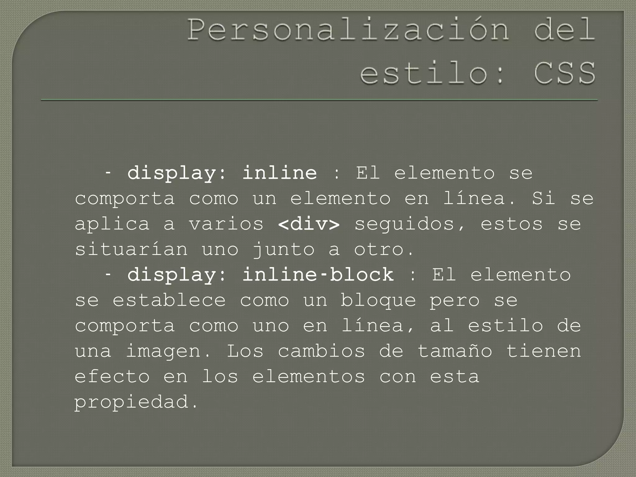 - display: inline : El elemento se
comporta como un elemento en línea. Si se
aplica a varios <div> seguidos, estos se
situarían uno junto a otro.
- display: inline-block : El elemento
se establece como un bloque pero se
comporta como uno en línea, al estilo de
una imagen. Los cambios de tamaño tienen
efecto en los elementos con esta
propiedad.
 