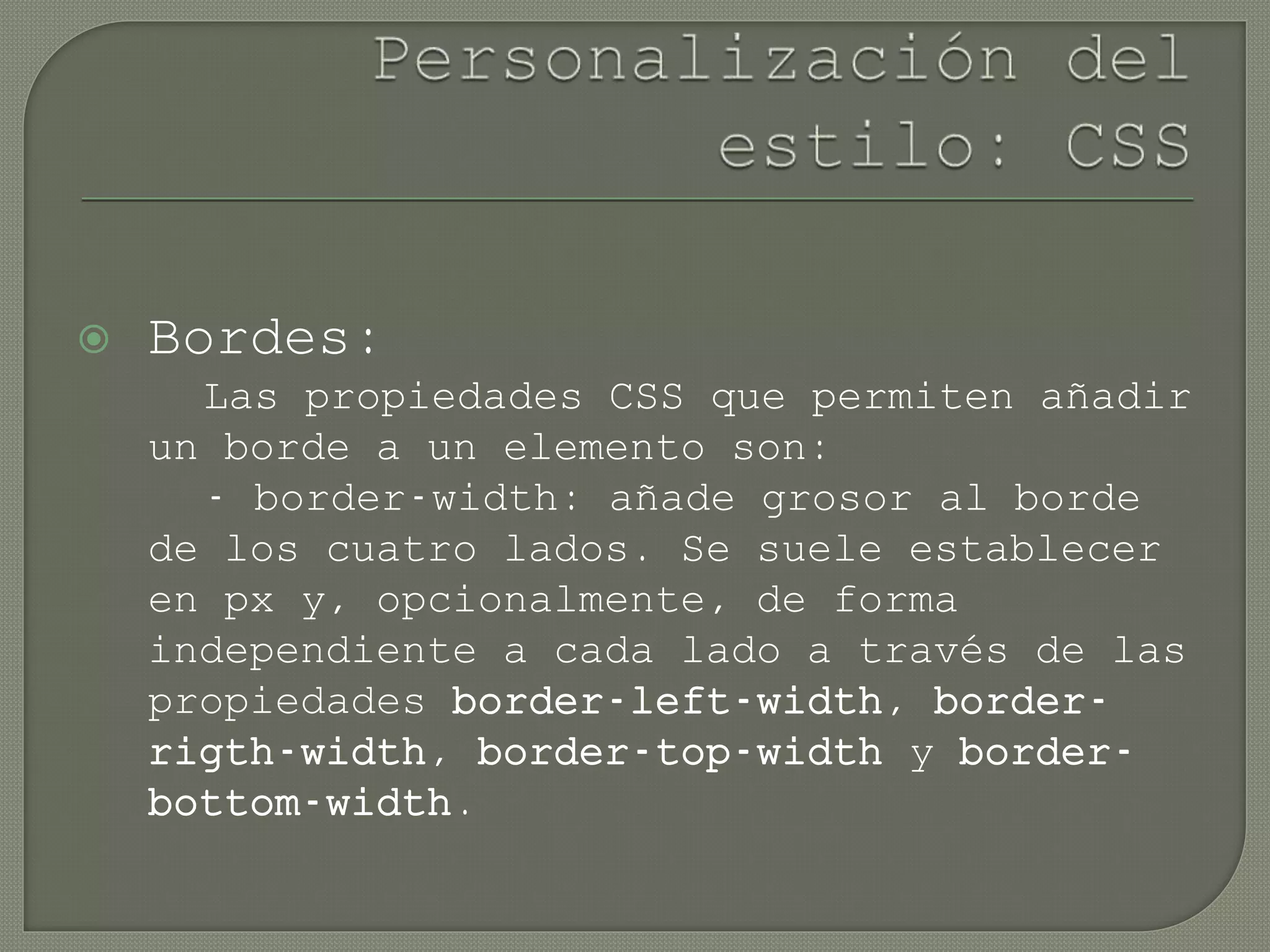  Bordes:
Las propiedades CSS que permiten añadir
un borde a un elemento son:
- border-width: añade grosor al borde
de los cuatro lados. Se suele establecer
en px y, opcionalmente, de forma
independiente a cada lado a través de las
propiedades border-left-width, border-
rigth-width, border-top-width y border-
bottom-width.
 