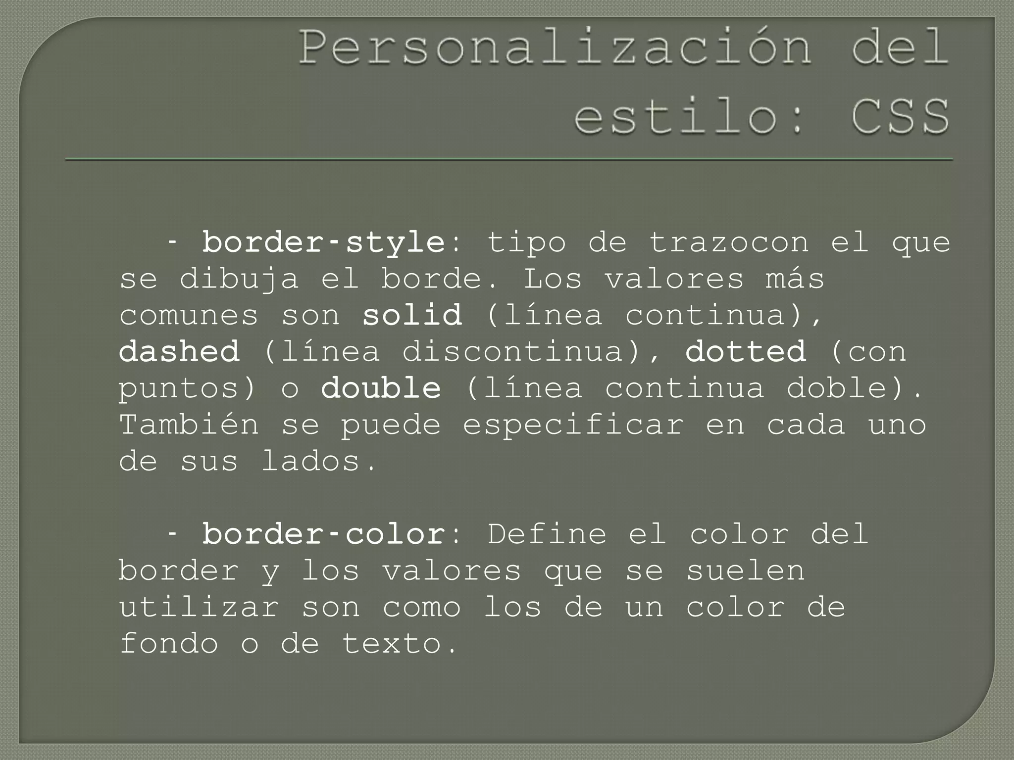 - border-style: tipo de trazocon el que
se dibuja el borde. Los valores más
comunes son solid (línea continua),
dashed (línea discontinua), dotted (con
puntos) o double (línea continua doble).
También se puede especificar en cada uno
de sus lados.
- border-color: Define el color del
border y los valores que se suelen
utilizar son como los de un color de
fondo o de texto.
 