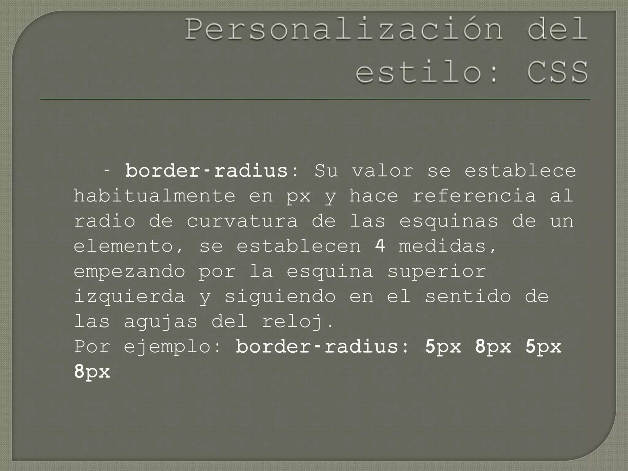 - border-radius: Su valor se establece
habitualmente en px y hace referencia al
radio de curvatura de las esquinas de un
elemento, se establecen 4 medidas,
empezando por la esquina superior
izquierda y siguiendo en el sentido de
las agujas del reloj.
Por ejemplo: border-radius: 5px 8px 5px
8px
 
