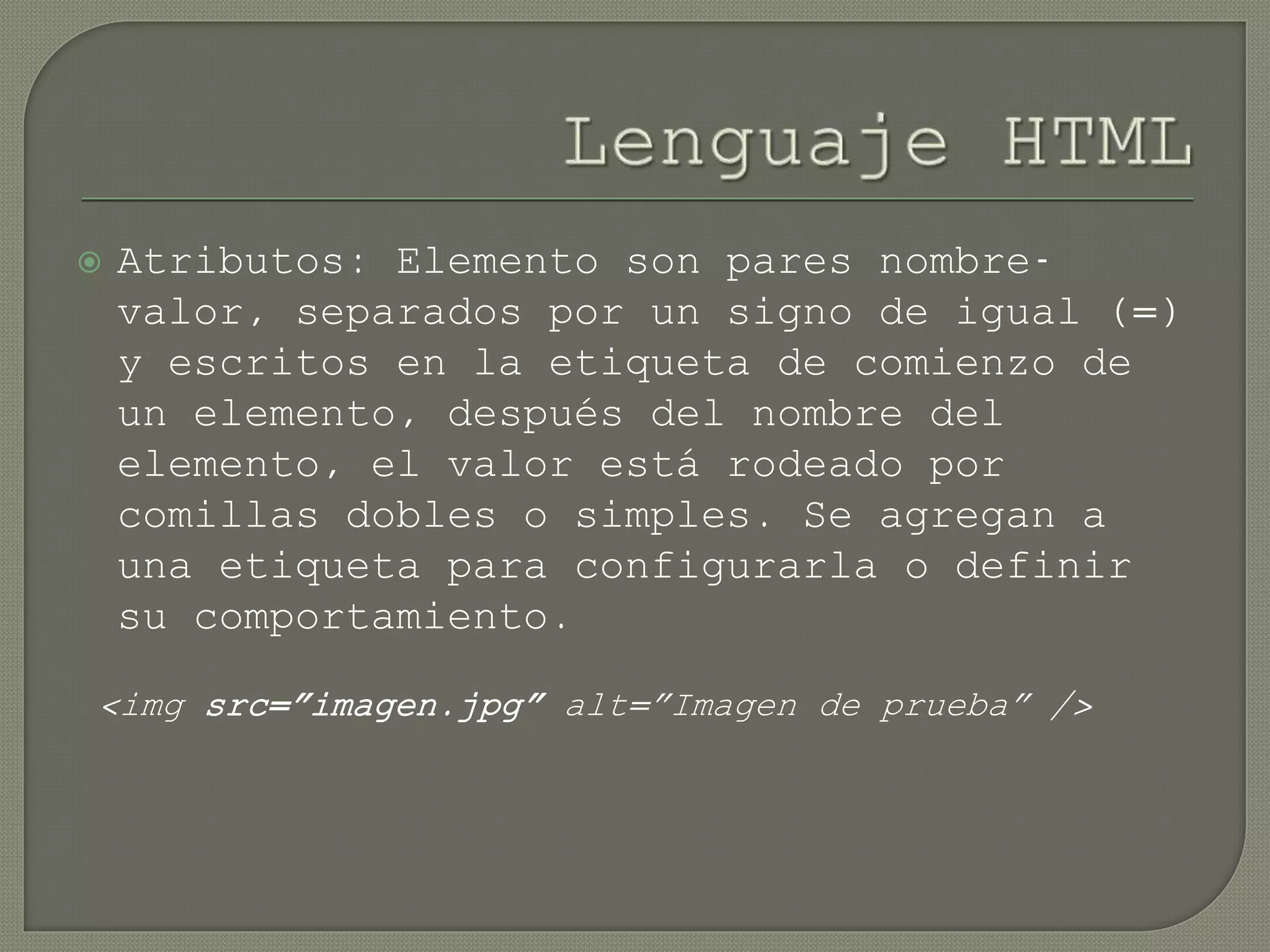  Atributos: Elemento son pares nombre-
valor, separados por un signo de igual (=)
y escritos en la etiqueta de comienzo de
un elemento, después del nombre del
elemento, el valor está rodeado por
comillas dobles o simples. Se agregan a
una etiqueta para configurarla o definir
su comportamiento.
<img src=”imagen.jpg” alt=”Imagen de prueba” />
 