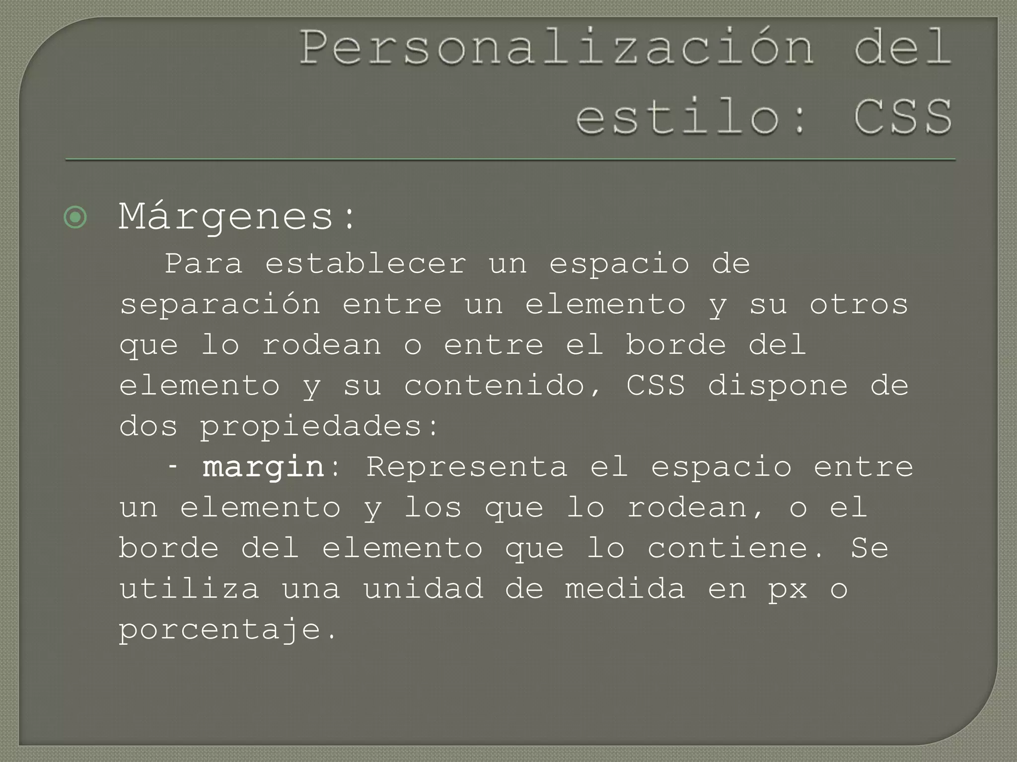  Márgenes:
Para establecer un espacio de
separación entre un elemento y su otros
que lo rodean o entre el borde del
elemento y su contenido, CSS dispone de
dos propiedades:
- margin: Representa el espacio entre
un elemento y los que lo rodean, o el
borde del elemento que lo contiene. Se
utiliza una unidad de medida en px o
porcentaje.
 