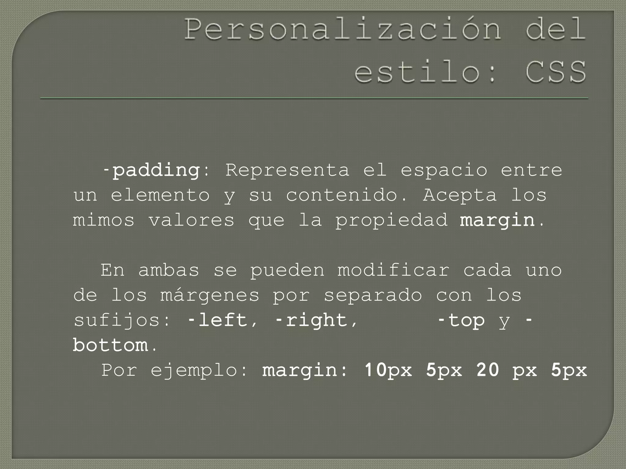 -padding: Representa el espacio entre
un elemento y su contenido. Acepta los
mimos valores que la propiedad margin.
En ambas se pueden modificar cada uno
de los márgenes por separado con los
sufijos: -left, -right, -top y -
bottom.
Por ejemplo: margin: 10px 5px 20 px 5px
 