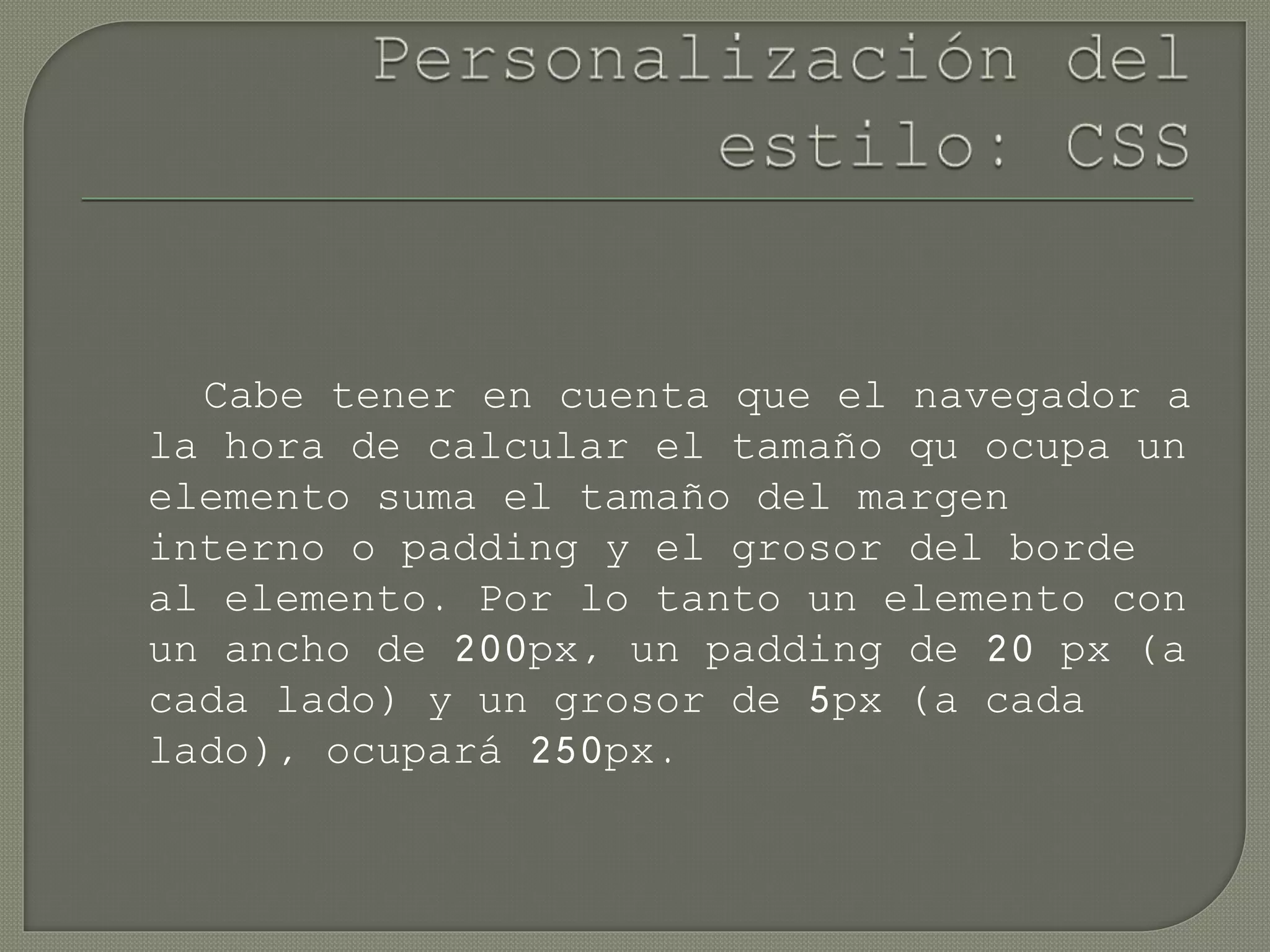 Cabe tener en cuenta que el navegador a
la hora de calcular el tamaño qu ocupa un
elemento suma el tamaño del margen
interno o padding y el grosor del borde
al elemento. Por lo tanto un elemento con
un ancho de 200px, un padding de 20 px (a
cada lado) y un grosor de 5px (a cada
lado), ocupará 250px.
 