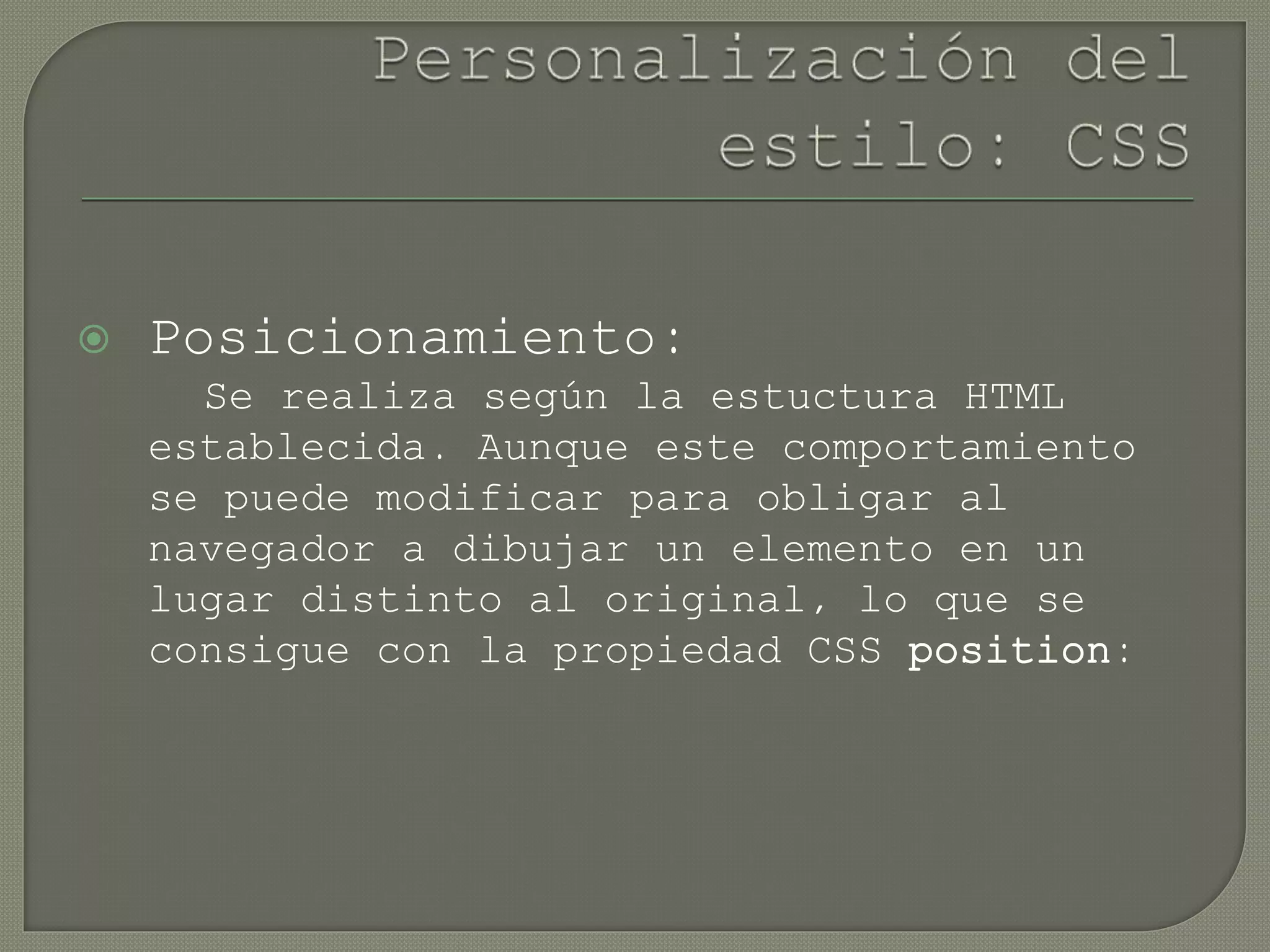  Posicionamiento:
Se realiza según la estuctura HTML
establecida. Aunque este comportamiento
se puede modificar para obligar al
navegador a dibujar un elemento en un
lugar distinto al original, lo que se
consigue con la propiedad CSS position:
 