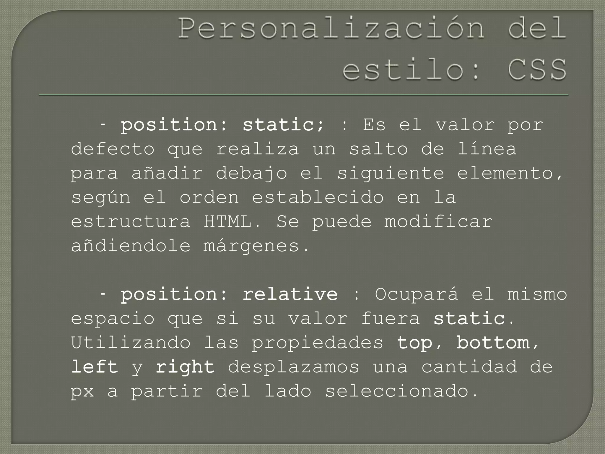- position: static; : Es el valor por
defecto que realiza un salto de línea
para añadir debajo el siguiente elemento,
según el orden establecido en la
estructura HTML. Se puede modificar
añdiendole márgenes.
- position: relative : Ocupará el mismo
espacio que si su valor fuera static.
Utilizando las propiedades top, bottom,
left y right desplazamos una cantidad de
px a partir del lado seleccionado.
 
