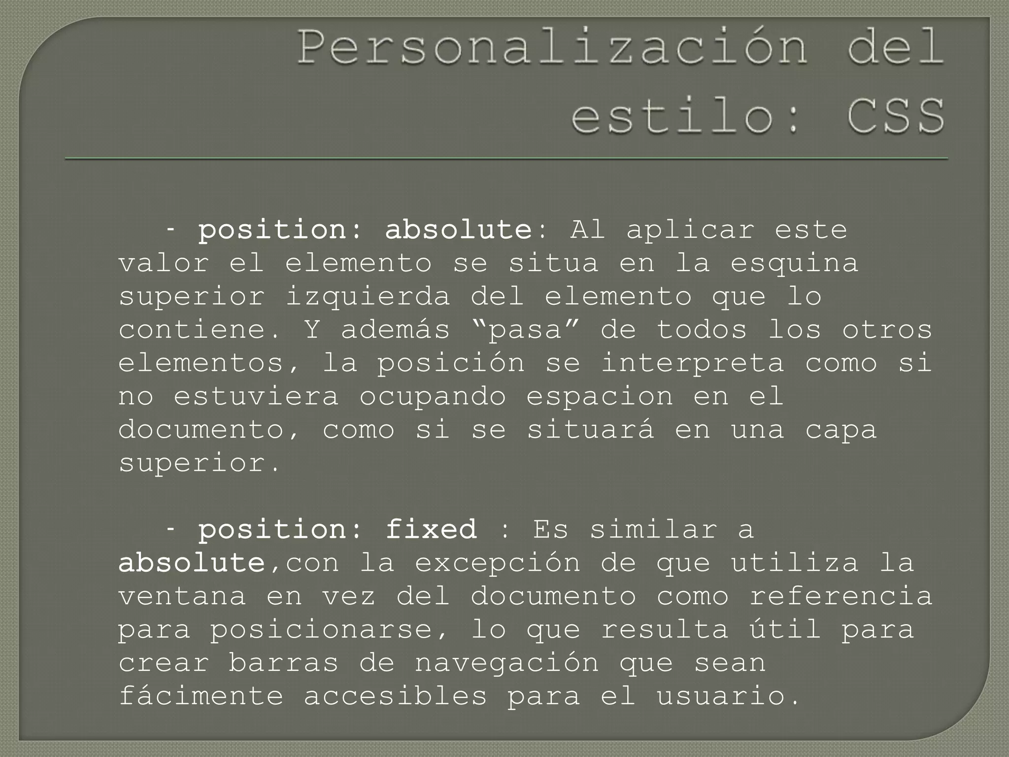 - position: absolute: Al aplicar este
valor el elemento se situa en la esquina
superior izquierda del elemento que lo
contiene. Y además “pasa” de todos los otros
elementos, la posición se interpreta como si
no estuviera ocupando espacion en el
documento, como si se situará en una capa
superior.
- position: fixed : Es similar a
absolute,con la excepción de que utiliza la
ventana en vez del documento como referencia
para posicionarse, lo que resulta útil para
crear barras de navegación que sean
fácimente accesibles para el usuario.
 