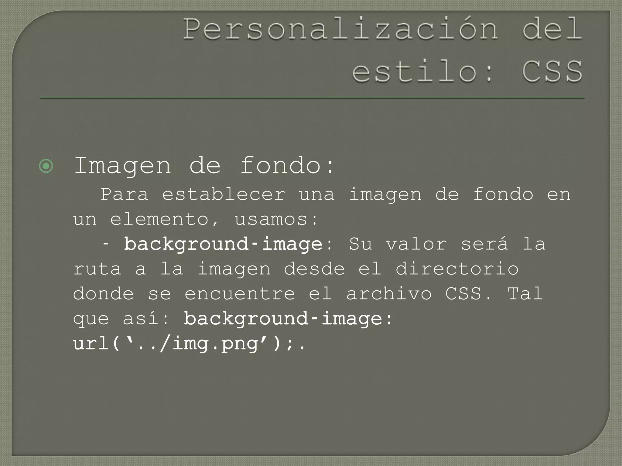  Imagen de fondo:
Para establecer una imagen de fondo en
un elemento, usamos:
- background-image: Su valor será la
ruta a la imagen desde el directorio
donde se encuentre el archivo CSS. Tal
que así: background-image:
url(‘../img.png’);.
 