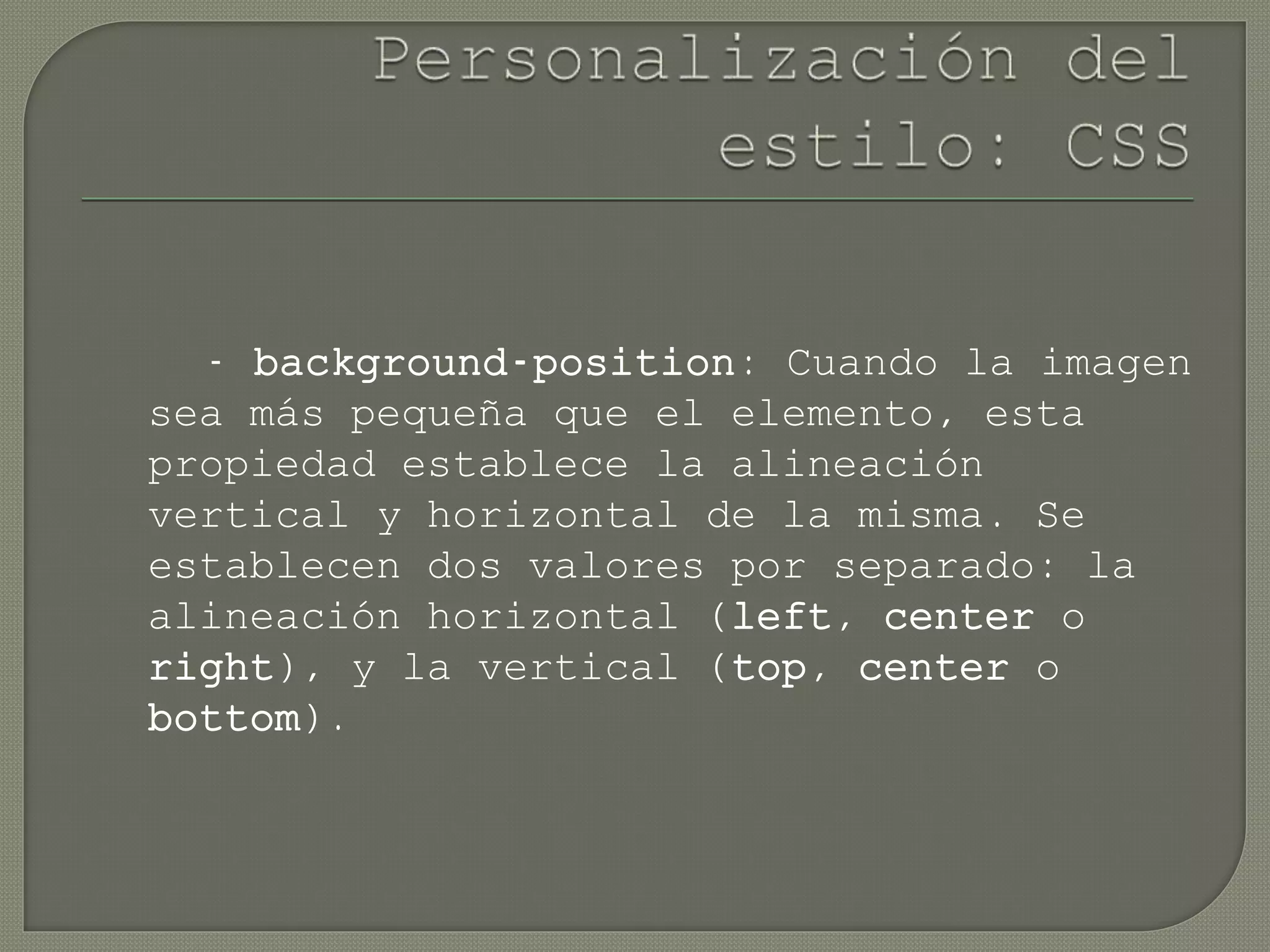 - background-position: Cuando la imagen
sea más pequeña que el elemento, esta
propiedad establece la alineación
vertical y horizontal de la misma. Se
establecen dos valores por separado: la
alineación horizontal (left, center o
right), y la vertical (top, center o
bottom).
 