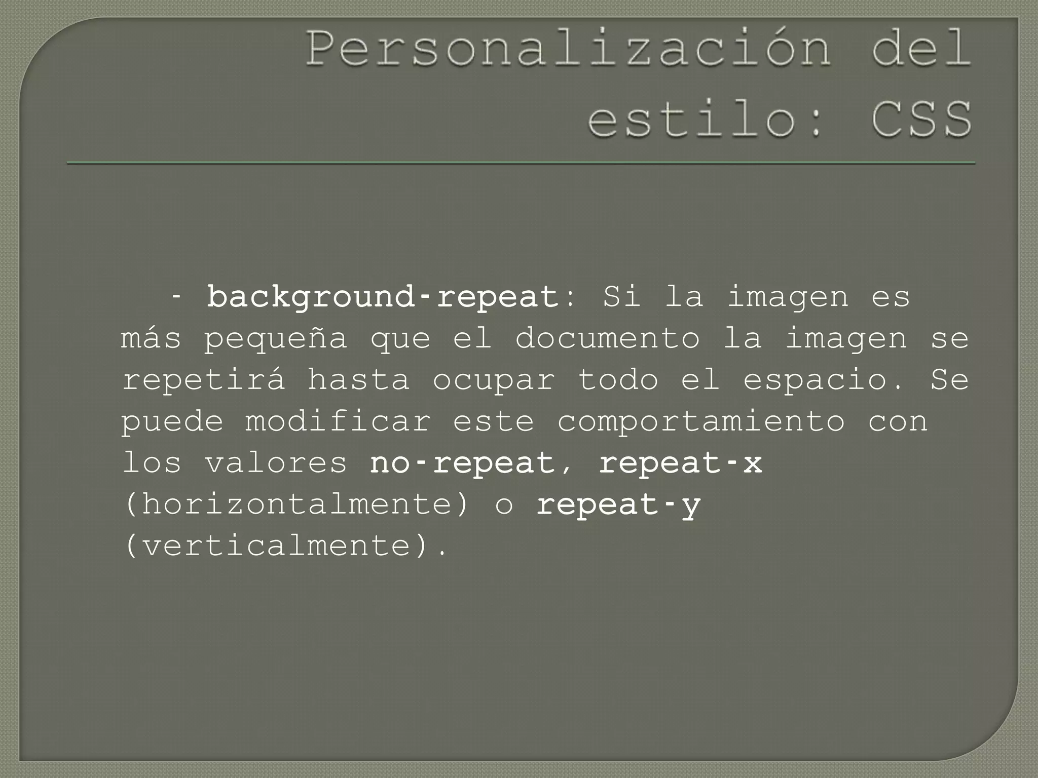 - background-repeat: Si la imagen es
más pequeña que el documento la imagen se
repetirá hasta ocupar todo el espacio. Se
puede modificar este comportamiento con
los valores no-repeat, repeat-x
(horizontalmente) o repeat-y
(verticalmente).
 