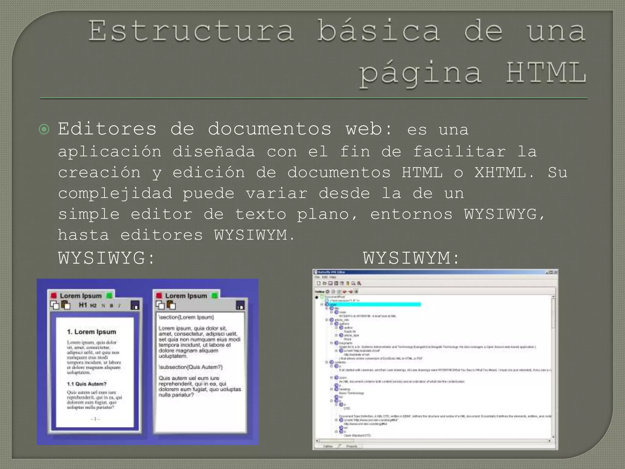  Editores de documentos web: es una
aplicación diseñada con el fin de facilitar la
creación y edición de documentos HTML o XHTML. Su
complejidad puede variar desde la de un
simple editor de texto plano, entornos WYSIWYG,
hasta editores WYSIWYM.
WYSIWYG: WYSIWYM:
 