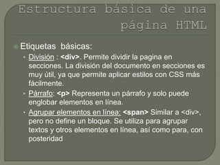  Etiquetas básicas:
• División : <div>. Permite dividir la pagina en
secciones. La división del documento en secciones es
muy útil, ya que permite aplicar estilos con CSS más
fácilmente.
• Párrafo: <p> Representa un párrafo y solo puede
englobar elementos en línea.
• Agrupar elementos en línea: <span> Similar a <div>,
pero no define un bloque. Se utiliza para agrupar
textos y otros elementos en línea, así como para, con
posteridad
 