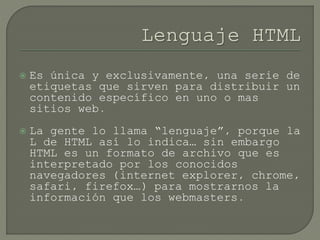  Es única y exclusivamente, una serie de
etiquetas que sirven para distribuir un
contenido específico en uno o mas
sitios web.
 La gente lo llama “lenguaje”, porque la
L de HTML así lo indica… sin embargo
HTML es un formato de archivo que es
interpretado por los conocidos
navegadores (internet explorer, chrome,
safari, firefox…) para mostrarnos la
información que los webmasters.
 
