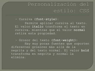 - Cursiva (font-style):
Permite aplicar cursiva al texto.
El valor italic tranforma el texto en
cursiva, mientras que el valor normal
retira esta propiedad.
- Grosor del texto (font-weight):
Hay muy pocas fuentes que soporten
diferentes grosores más allá de la
negrita y del texto normal. El valor bold
transforma en negrita y normal la
elimina.
 