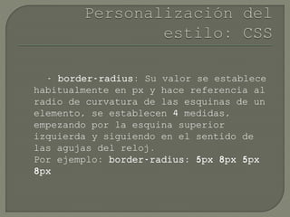 - border-radius: Su valor se establece
habitualmente en px y hace referencia al
radio de curvatura de las esquinas de un
elemento, se establecen 4 medidas,
empezando por la esquina superior
izquierda y siguiendo en el sentido de
las agujas del reloj.
Por ejemplo: border-radius: 5px 8px 5px
8px
 