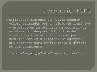  Atributos: Elemento son pares nombre-
valor, separados por un signo de igual (=)
y escritos en la etiqueta de comienzo de
un elemento, después del nombre del
elemento, el valor está rodeado por
comillas dobles o simples. Se agregan a
una etiqueta para configurarla o definir
su comportamiento.
<img src=”imagen.jpg” alt=”Imagen de prueba” />
 