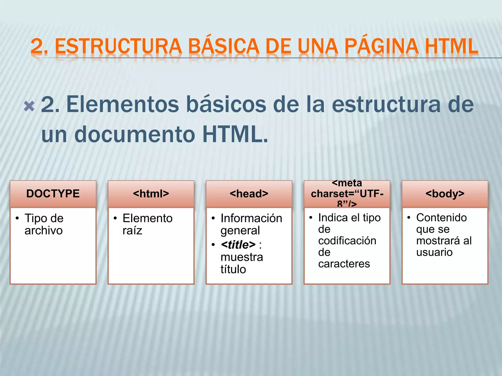 2. ESTRUCTURA BÁSICA DE UNA PÁGINA HTML
 2. Elementos básicos de la estructura de
un documento HTML.
DOCTYPE
• Tipo de
archivo
<html>
• Elemento
raíz
<head>
• Información
general
• <title> :
muestra
título
<meta
charset=“UTF-
8”/>
• Indica el tipo
de
codificación
de
caracteres
<body>
• Contenido
que se
mostrará al
usuario
 