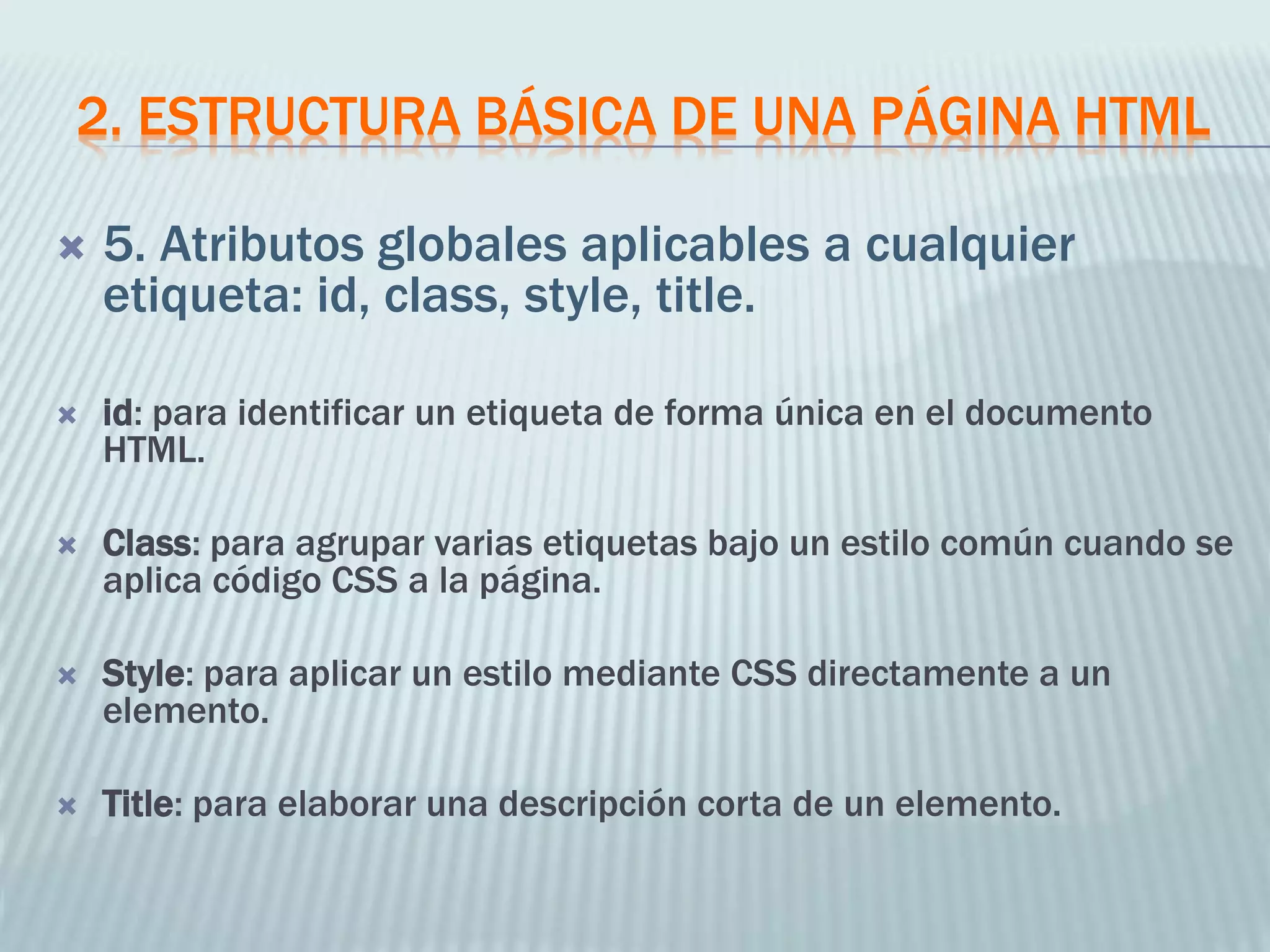 2. ESTRUCTURA BÁSICA DE UNA PÁGINA HTML
 5. Atributos globales aplicables a cualquier
etiqueta: id, class, style, title.
 id: para identificar un etiqueta de forma única en el documento
HTML.
 Class: para agrupar varias etiquetas bajo un estilo común cuando se
aplica código CSS a la página.
 Style: para aplicar un estilo mediante CSS directamente a un
elemento.
 Title: para elaborar una descripción corta de un elemento.
 