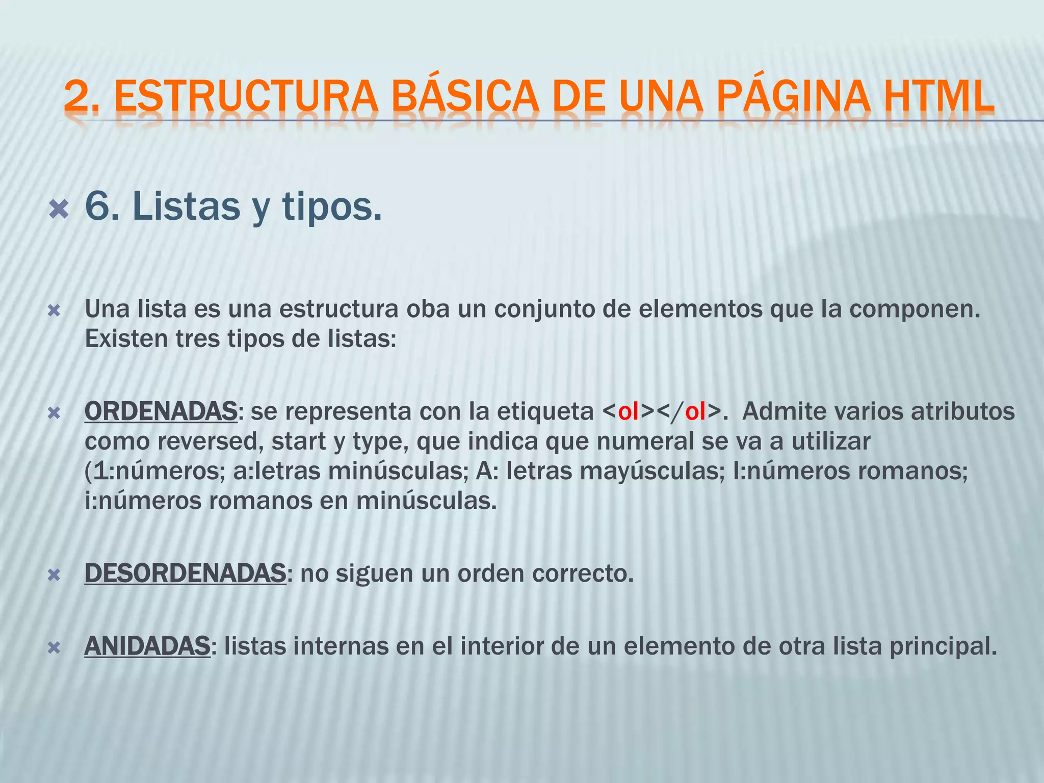 2. ESTRUCTURA BÁSICA DE UNA PÁGINA HTML
 6. Listas y tipos.
 Una lista es una estructura oba un conjunto de elementos que la componen.
Existen tres tipos de listas:
 ORDENADAS: se representa con la etiqueta <ol></ol>. Admite varios atributos
como reversed, start y type, que indica que numeral se va a utilizar
(1:números; a:letras minúsculas; A: letras mayúsculas; I:números romanos;
i:números romanos en minúsculas.
 DESORDENADAS: no siguen un orden correcto.
 ANIDADAS: listas internas en el interior de un elemento de otra lista principal.
 