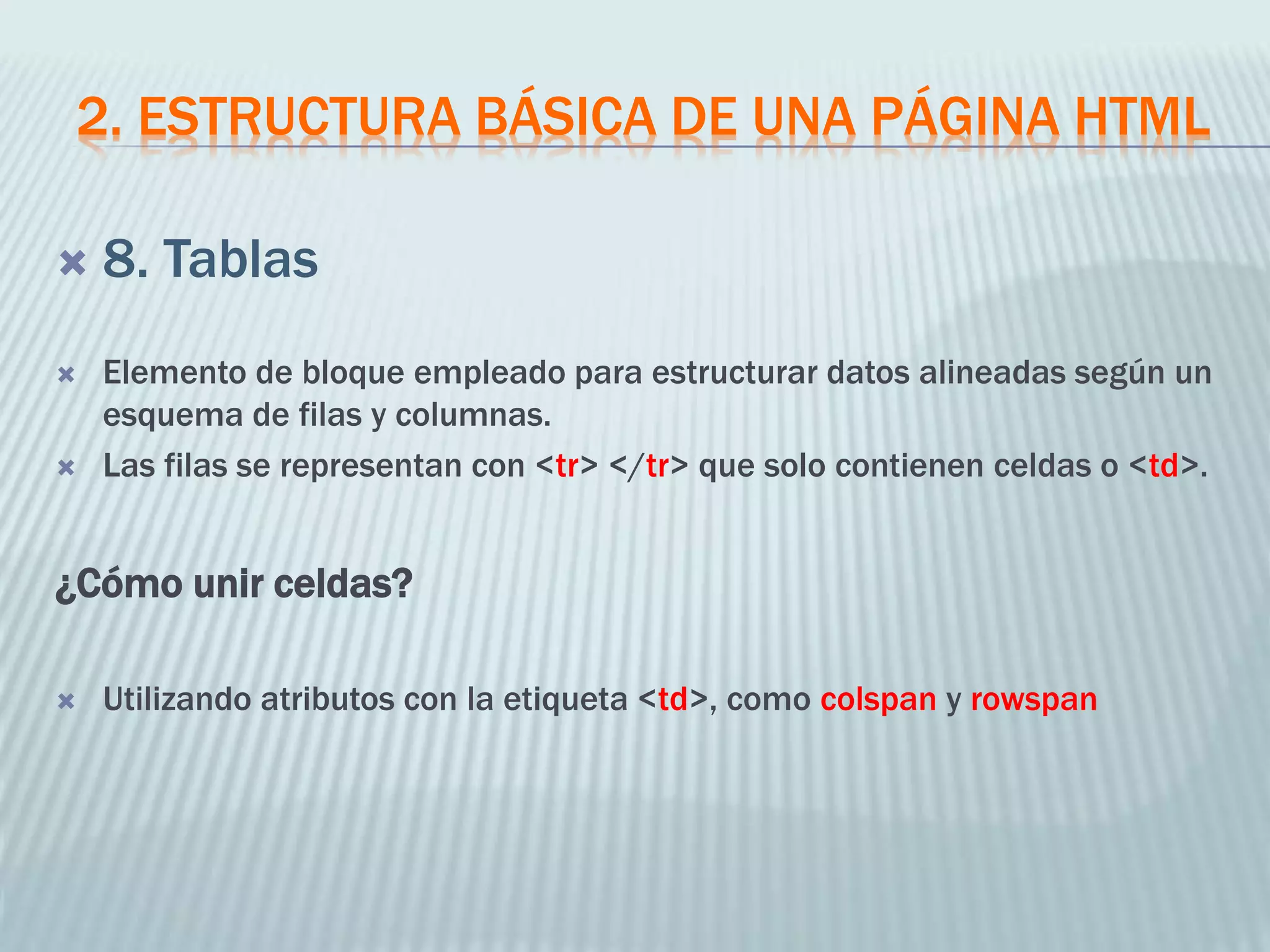 2. ESTRUCTURA BÁSICA DE UNA PÁGINA HTML
 8. Tablas
 Elemento de bloque empleado para estructurar datos alineadas según un
esquema de filas y columnas.
 Las filas se representan con <tr> </tr> que solo contienen celdas o <td>.
¿Cómo unir celdas?
 Utilizando atributos con la etiqueta <td>, como colspan y rowspan
 